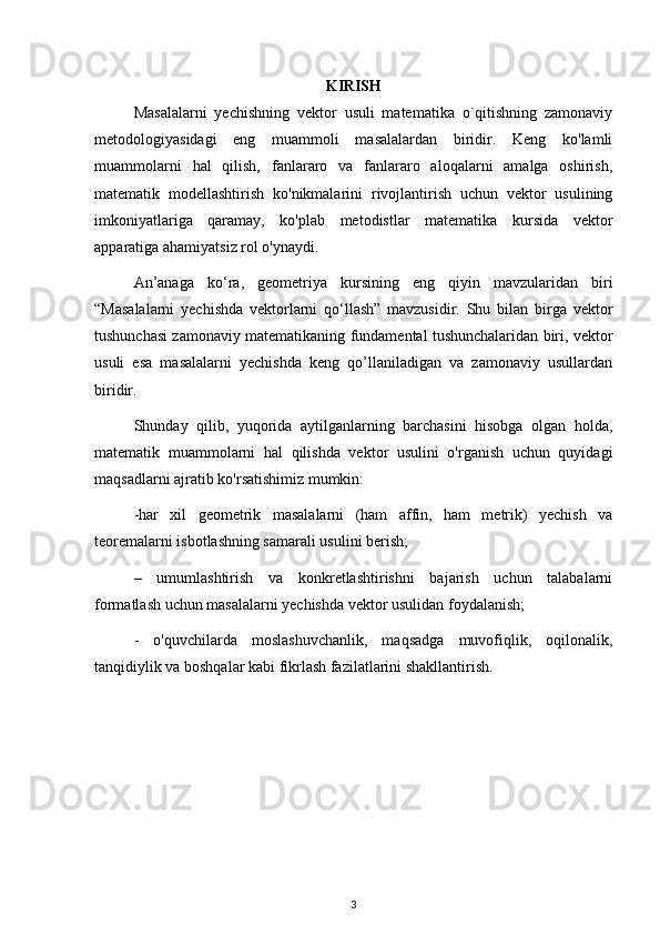 KIRISH
Masalalarni   yechishning   vektor   usuli   matematika   o`qitishning   zamonaviy
metodologiyasidagi   eng   muammoli   masalalardan   biridir.   Keng   ko'lamli
muammolarni   hal   qilish,   fanlararo   va   fanlararo   aloqalarni   amalga   oshirish,
matematik   modellashtirish   ko'nikmalarini   rivojlantirish   uchun   vektor   usulining
imkoniyatlariga   qaramay,   ko'plab   metodistlar   matematika   kursida   vektor
apparatiga ahamiyatsiz rol o'ynaydi.
An’anaga   ko‘ra,   geometriya   kursining   eng   qiyin   mavzularidan   biri
“Masalalarni   yechishda   vektorlarni   qo‘llash”   mavzusidir.   Shu   bilan   birga   vektor
tushunchasi zamonaviy matematikaning fundamental tushunchalaridan biri, vektor
usuli   esa   masalalarni   yechishda   keng   qo’llaniladigan   va   zamonaviy   usullardan
biridir.
Shunday   qilib,   yuqorida   aytilganlarning   barchasini   hisobga   olgan   holda,
matematik   muammolarni   hal   qilishda   vektor   usulini   o'rganish   uchun   quyidagi
maqsadlarni ajratib ko'rsatishimiz mumkin:
-har   xil   geometrik   masalalarni   (ham   affin,   ham   metrik)   yechish   va
teoremalarni isbotlashning samarali usulini berish;
–   umumlashtirish   va   konkretlashtirishni   bajarish   uchun   talabalarni
formatlash uchun masalalarni yechishda vektor usulidan foydalanish;
-   o'quvchilarda   moslashuvchanlik,   maqsadga   muvofiqlik,   oqilonalik,
tanqidiylik va boshqalar kabi fikrlash fazilatlarini shakllantirish.
3 