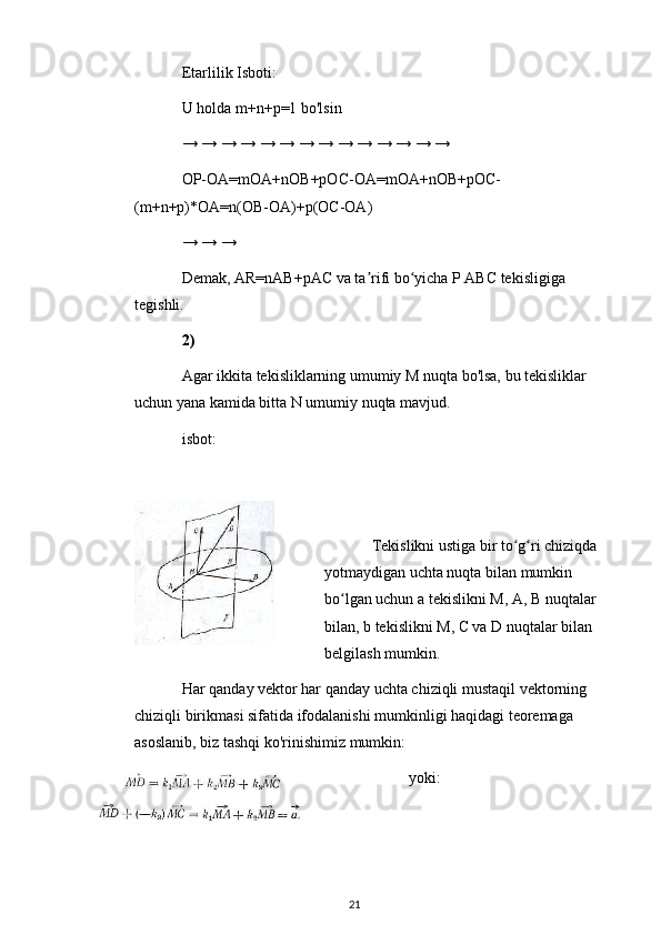 Etarlilik Isboti:
U holda m+n+p=1 bo'lsin
→ → → → → → → → → → → → → →
OP-OA=mOA+nOB+pOC-OA=mOA+nOB+pOC-
(m+n+p)*OA=n(OB-OA)+p(OC-OA)
→ → →
Demak, AR=nAB+pAC va ta rifi bo yicha P ABC tekisligiga ʼ ʻ
tegishli.
2)
Agar ikkita tekisliklarning umumiy M nuqta bo'lsa, bu tekisliklar 
uchun yana kamida bitta N umumiy nuqta mavjud.
isbot:
Tekislikni ustiga bir to g ri chiziqda 	
ʻ ʻ
yotmaydigan uchta nuqta bilan mumkin 
bo lgan uchun a tekislikni M, A, B nuqtalar 	
ʻ
bilan, b tekislikni M, C va D nuqtalar bilan 
belgilash mumkin.
Har qanday vektor har qanday uchta chiziqli mustaqil vektorning 
chiziqli birikmasi sifatida ifodalanishi mumkinligi haqidagi teoremaga 
asoslanib, biz tashqi ko'rinishimiz mumkin:
yoki:
21 