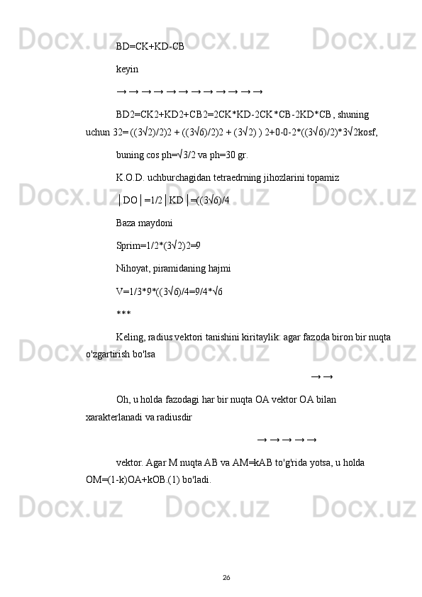 BD=CK+KD-CB
keyin
→ → → → → → → → → → → →
BD2=CK2+KD2+CB2=2CK*KD-2CK*CB-2KD*CB, shuning 
uchun 32= ((3√2)/2)2 + ((3√6)/2)2 + (3√2) ) 2+0-0-2*((3√6)/2)*3√2kosf,
buning cos ph=√3/2 va ph=30 gr.
K.O.D. uchburchagidan tetraedrning jihozlarini topamiz
│DO│=1/2│KD│=((3√6)/4
Baza maydoni
Sprim=1/2*(3√2)2=9
Nihoyat, piramidaning hajmi
V=1/3*9*((3√6)/4=9/4*√6
***
Keling, radius vektori tanishini kiritaylik: agar fazoda biron bir nuqta
o'zgartirish bo'lsa
→ →
Oh, u holda fazodagi har bir nuqta OA vektor OA bilan 
xarakterlanadi va radiusdir
→ → → → →
vektor. Agar M nuqta AB va AM=kAB to'g'rida yotsa, u holda 
OM=(1-k)OA+kOB.(1) bo'ladi.
26 