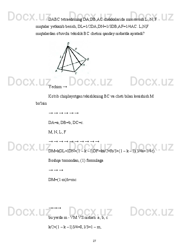 DABC tetraedrining DA,DB,AC chekkalarida mos ravish L, N, F 
nuqtalar yetkazib berish, DL=1/2DA,DN=1/3DB,AF=1/4AC. L,N,F 
nuqtalardan o'tuvchi tekislik BC chetini qanday nisbatda ajratadi?
Yechim:→
Ko'rib chiqilayotgan tekislikning BC va cheti bilan kesishish M 
bo'lsin
→ → → → → →
DA=a, DB=b, DC=c.
M, N, L, F
→ → → → → → → → → →
DM=kDL+lDN+(1 – k – l)DF=ka/2+lb/3+(1 – k – l)(3/4a+1/4c).
Boshqa tomondan, (1) formulaga
→ → →
DM=(1-m)b+mc
→→→
bu yerda m - VM:VS nisbati. a, b, c
k/2+(1 – k – l)3/4=0, l/3=1 – m,
27 
