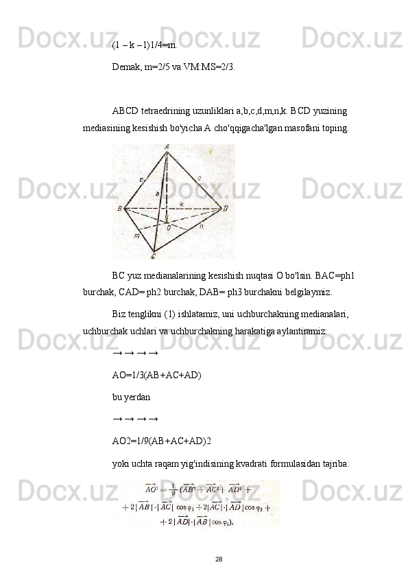 (1 – k – l)1/4=m.
Demak, m=2/5 va VM:MS=2/3.
ABCD tetraedrining uzunliklari a,b,c,d,m,n,k. BCD yuzining 
mediasining kesishish bo'yicha A cho'qqigacha'lgan masofani toping.
BC yuz medianalarining kesishish nuqtasi O bo'lsin. BAC=ph1 
burchak, CAD= ph2 burchak, DAB= ph3 burchakni belgilaymiz.
Biz tenglikni (1) ishlatamiz, uni uchburchakning medianalari, 
uchburchak uchlari va uchburchakning harakatiga aylantiramiz:
→ → → →
AO=1/3(AB+AC+AD)
bu yerdan
→ → → →
AO2=1/9(AB+AC+AD)2
yoki uchta raqam yig'indisining kvadrati formulasidan tajriba:
28 