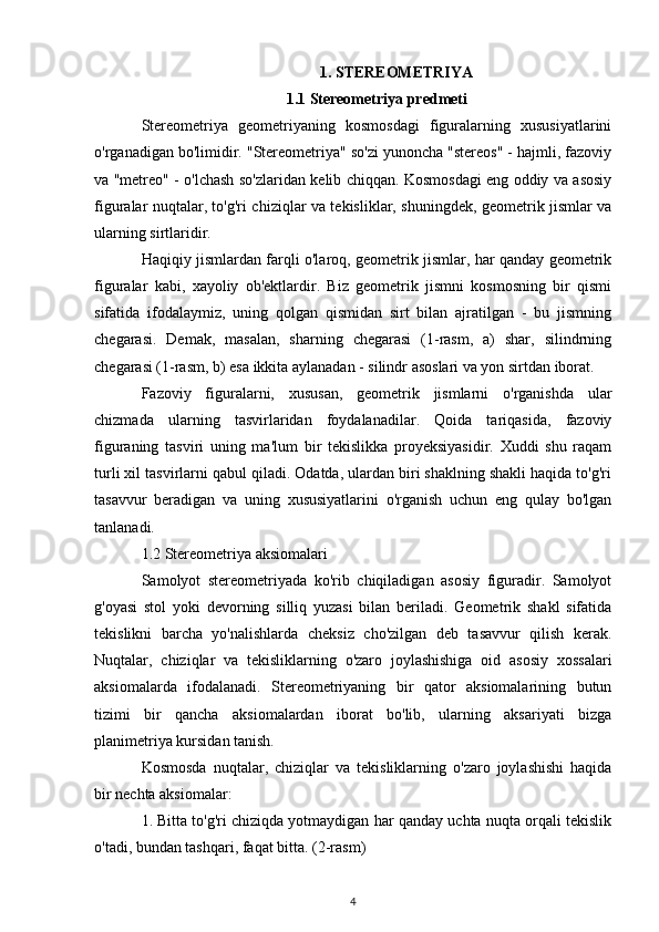 1. STEREOMETRIYA
1.1 Stereometriya predmeti
Stereometriya   geometriyaning   kosmosdagi   figuralarning   xususiyatlarini
o'rganadigan bo'limidir. "Stereometriya" so'zi yunoncha "stereos" - hajmli, fazoviy
va "metreo" - o'lchash so'zlaridan kelib chiqqan. Kosmosdagi eng oddiy va asosiy
figuralar nuqtalar, to'g'ri chiziqlar va tekisliklar, shuningdek, geometrik jismlar va
ularning sirtlaridir.
Haqiqiy jismlardan farqli o'laroq, geometrik jismlar, har qanday geometrik
figuralar   kabi,   xayoliy   ob'ektlardir.   Biz   geometrik   jismni   kosmosning   bir   qismi
sifatida   ifodalaymiz,   uning   qolgan   qismidan   sirt   bilan   ajratilgan   -   bu   jismning
chegarasi.   Demak,   masalan,   sharning   chegarasi   (1-rasm,   a)   shar,   silindrning
chegarasi (1-rasm, b) esa ikkita aylanadan - silindr asoslari va yon sirtdan iborat.
Fazoviy   figuralarni,   xususan,   geometrik   jismlarni   o'rganishda   ular
chizmada   ularning   tasvirlaridan   foydalanadilar.   Qoida   tariqasida,   fazoviy
figuraning   tasviri   uning   ma'lum   bir   tekislikka   proyeksiyasidir.   Xuddi   shu   raqam
turli xil tasvirlarni qabul qiladi. Odatda, ulardan biri shaklning shakli haqida to'g'ri
tasavvur   beradigan   va   uning   xususiyatlarini   o'rganish   uchun   eng   qulay   bo'lgan
tanlanadi.
1.2 Stereometriya aksiomalari
Samolyot   stereometriyada   ko'rib   chiqiladigan   asosiy   figuradir.   Samolyot
g'oyasi   stol   yoki   devorning   silliq   yuzasi   bilan   beriladi.   Geometrik   shakl   sifatida
tekislikni   barcha   yo'nalishlarda   cheksiz   cho'zilgan   deb   tasavvur   qilish   kerak.
Nuqtalar,   chiziqlar   va   tekisliklarning   o'zaro   joylashishiga   oid   asosiy   xossalari
aksiomalarda   ifodalanadi.   Stereometriyaning   bir   qator   aksiomalarining   butun
tizimi   bir   qancha   aksiomalardan   iborat   bo'lib,   ularning   aksariyati   bizga
planimetriya kursidan tanish.
Kosmosda   nuqtalar,   chiziqlar   va   tekisliklarning   o'zaro   joylashishi   haqida
bir nechta aksiomalar:
1. Bitta to'g'ri chiziqda yotmaydigan har qanday uchta nuqta orqali tekislik
o'tadi, bundan tashqari, faqat bitta.  (2-rasm)
4 