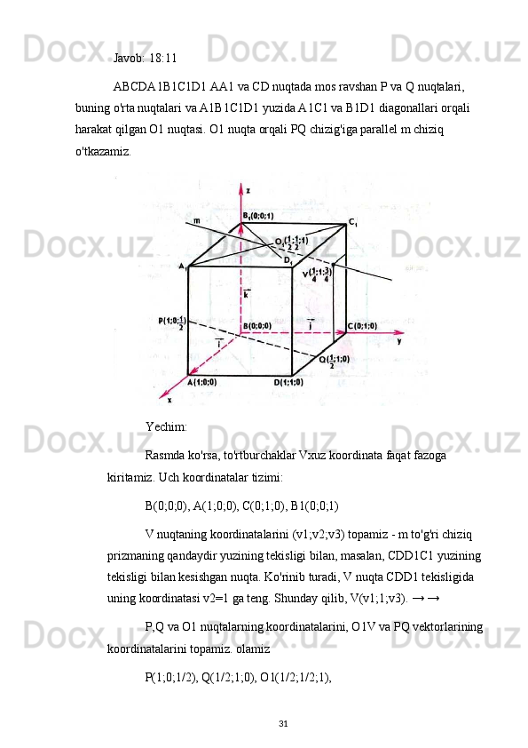 Javob: 18:11
ABCDA1B1C1D1 AA1 va CD nuqtada mos ravshan P va Q nuqtalari, 
buning o'rta nuqtalari va A1B1C1D1 yuzida A1C1 va B1D1 diagonallari orqali 
harakat qilgan O1 nuqtasi. O1 nuqta orqali PQ chizig'iga parallel m chiziq 
o'tkazamiz.
Yechim:
Rasmda ko'rsa, to'rtburchaklar Vxuz koordinata faqat fazoga 
kiritamiz. Uch koordinatalar tizimi:
B(0;0;0), A(1;0;0), C(0;1;0), B1(0;0;1)
V nuqtaning koordinatalarini (v1;v2;v3) topamiz - m to'g'ri chiziq 
prizmaning qandaydir yuzining tekisligi bilan, masalan, CDD1C1 yuzining 
tekisligi bilan kesishgan nuqta.  Ko'rinib turadi, V nuqta CDD1 tekisligida 
uning koordinatasi v2=1 ga teng. Shunday qilib, V(v1;1;v3). → →
P,Q va O1 nuqtalarning koordinatalarini, O1V va PQ vektorlarining 
koordinatalarini topamiz. olamiz
P(1;0;1/2), Q(1/2;1;0), O1(1/2;1/2;1),
31 