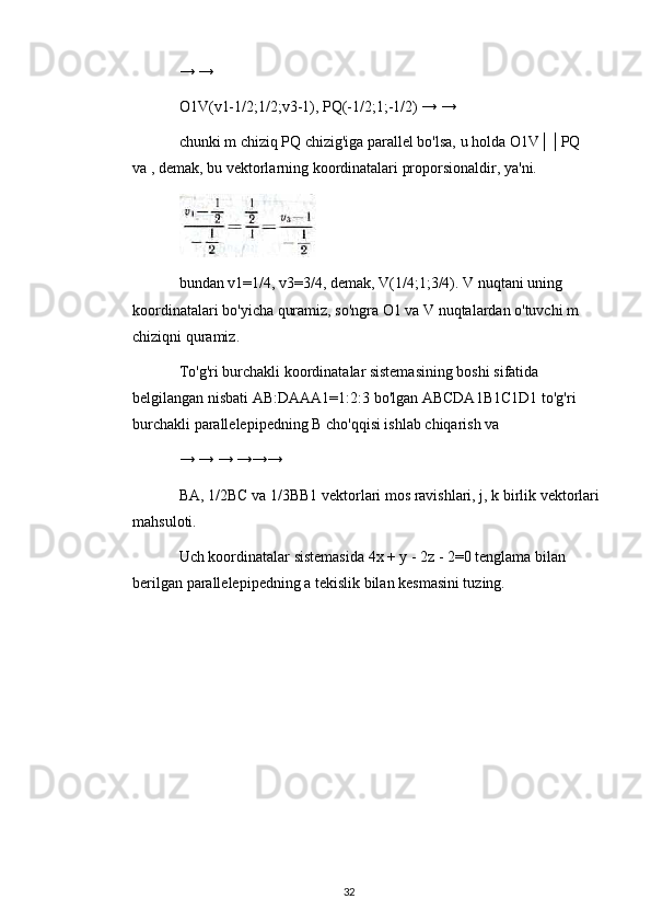 → →
O1V(v1-1/2;1/2;v3-1), PQ(-1/2;1;-1/2) → →
chunki m chiziq PQ chizig'iga parallel bo'lsa, u holda O1V││PQ 
va , demak, bu vektorlarning koordinatalari proporsionaldir, ya'ni.
bundan v1=1/4, v3=3/4, demak, V(1/4;1;3/4). V nuqtani uning 
koordinatalari bo'yicha quramiz, so'ngra O1 va V nuqtalardan o'tuvchi m 
chiziqni quramiz.
To'g'ri burchakli koordinatalar sistemasining boshi sifatida 
belgilangan nisbati AB:DAAA1=1:2:3 bo'lgan ABCDA1B1C1D1 to'g'ri 
burchakli parallelepipedning B cho'qqisi ishlab chiqarish va
→ → → →→→
BA, 1/2BC va 1/3BB1 vektorlari mos ravishlari, j, k birlik vektorlari 
mahsuloti.
Uch koordinatalar sistemasida 4x + y - 2z - 2=0 tenglama bilan 
berilgan parallelepipedning a tekislik bilan kesmasini tuzing.
32 