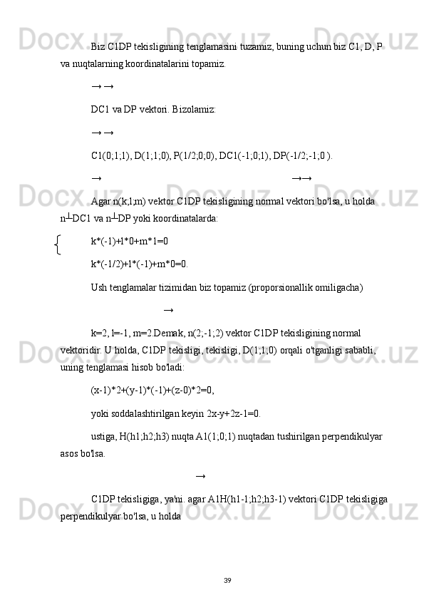 Biz C1DP tekisligining tenglamasini tuzamiz, buning uchun biz C1, D, P 
va nuqtalarning koordinatalarini topamiz.
→ →
DC1 va DP vektori. Bizolamiz:
→ →
C1(0;1;1), D(1;1;0), P(1/2;0;0), DC1(-1;0;1), DP(-1/2;-1;0 ).
→ →→
Agar n(k;l;m) vektor C1DP tekisligining normal vektori bo'lsa, u holda 
n┴DC1 va n┴DP yoki koordinatalarda:
k*(-1)+l*0+m*1=0
k*(-1/2)+l*(-1)+m*0=0.
Ush tenglamalar tizimidan biz topamiz (proporsionallik omiligacha)
→
k=2, l=-1, m=2.Demak, n(2;-1;2) vektor C1DP tekisligining normal 
vektoridir. U holda, C1DP tekisligi, tekisligi, D(1;1;0) orqali o'tganligi sababli, 
uning tenglamasi hisob bo'ladi:
(x-1)*2+(y-1)*(-1)+(z-0)*2=0,
yoki soddalashtirilgan keyin 2x-y+2z-1=0.
ustiga, H(h1;h2;h3) nuqta A1(1;0;1) nuqtadan tushirilgan perpendikulyar 
asos bo'lsa.
→
C1DP tekisligiga, ya'ni. agar A1H(h1-1;h2;h3-1) vektori C1DP tekisligiga 
perpendikulyar bo'lsa, u holda
39 