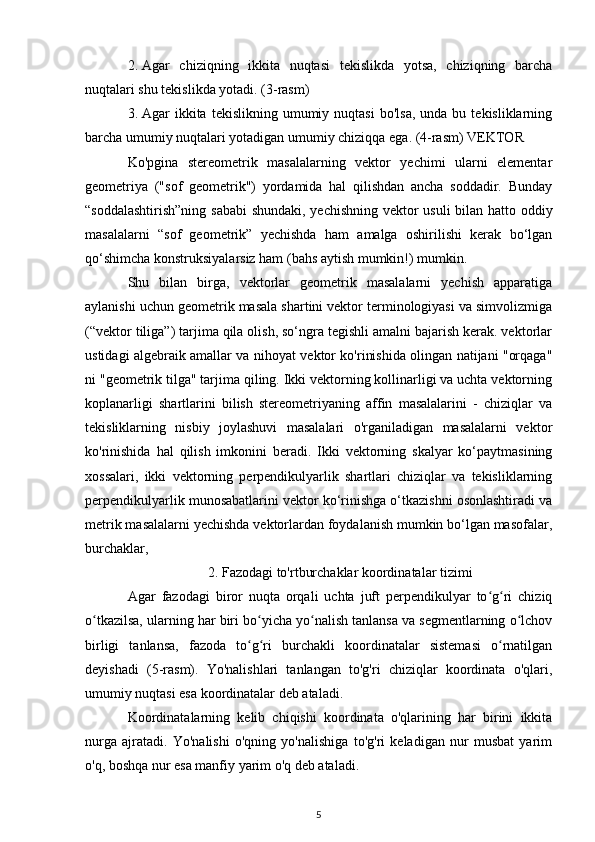 2. Agar   chiziqning   ikkita   nuqtasi   tekislikda   yotsa,   chiziqning   barcha
nuqtalari shu tekislikda yotadi. (3-rasm)
3. Agar   ikkita   tekislikning  umumiy  nuqtasi  bo'lsa,   unda  bu  tekisliklarning
barcha umumiy nuqtalari yotadigan umumiy chiziqqa ega. (4-rasm) VEKTOR
Ko'pgina   stereometrik   masalalarning   vektor   yechimi   ularni   elementar
geometriya   ("sof   geometrik")   yordamida   hal   qilishdan   ancha   soddadir.   Bunday
“soddalashtirish”ning sababi shundaki, yechishning vektor usuli  bilan hatto oddiy
masalalarni   “sof   geometrik”   yechishda   ham   amalga   oshirilishi   kerak   bo‘lgan
qo‘shimcha konstruksiyalarsiz ham (bahs aytish mumkin!) mumkin.
Shu   bilan   birga,   vektorlar   geometrik   masalalarni   yechish   apparatiga
aylanishi uchun geometrik masala shartini vektor terminologiyasi va simvolizmiga
(“vektor tiliga”) tarjima qila olish, so‘ngra tegishli amalni bajarish kerak. vektorlar
ustidagi algebraik amallar va nihoyat vektor ko'rinishida olingan natijani "orqaga"
ni "geometrik tilga" tarjima qiling. Ikki vektorning kollinarligi va uchta vektorning
koplanarligi   shartlarini   bilish   stereometriyaning   affin   masalalarini   -   chiziqlar   va
tekisliklarning   nisbiy   joylashuvi   masalalari   o'rganiladigan   masalalarni   vektor
ko'rinishida   hal   qilish   imkonini   beradi.   Ikki   vektorning   skalyar   ko‘paytmasining
xossalari,   ikki   vektorning   perpendikulyarlik   shartlari   chiziqlar   va   tekisliklarning
perpendikulyarlik munosabatlarini vektor ko‘rinishga o‘tkazishni osonlashtiradi va
metrik masalalarni yechishda vektorlardan foydalanish mumkin bo‘lgan masofalar,
burchaklar,
2. Fazodagi to'rtburchaklar koordinatalar tizimi
Agar   fazodagi   biror   nuqta   orqali   uchta   juft   perpendikulyar   to g ri   chiziqʻ ʻ
o tkazilsa, ularning har biri bo yicha yo nalish tanlansa va segmentlarning o lchov	
ʻ ʻ ʻ ʻ
birligi   tanlansa,   fazoda   to g ri   burchakli   koordinatalar   sistemasi   o rnatilgan	
ʻ ʻ ʻ
deyishadi   (5-rasm).   Yo'nalishlari   tanlangan   to'g'ri   chiziqlar   koordinata   o'qlari,
umumiy nuqtasi esa koordinatalar deb ataladi.
Koordinatalarning   kelib   chiqishi   koordinata   o'qlarining   har   birini   ikkita
nurga   ajratadi.   Yo'nalishi   o'qning   yo'nalishiga   to'g'ri   keladigan   nur   musbat   yarim
o'q, boshqa nur esa manfiy yarim o'q deb ataladi.
5 
