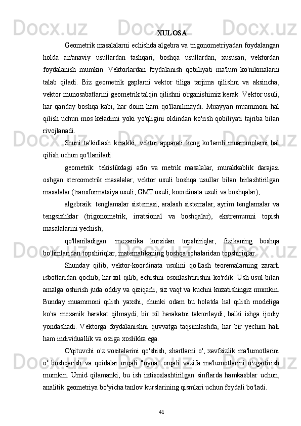 XULOSA
Geometrik masalalarni echishda algebra va trigonometriyadan foydalangan
holda   an'anaviy   usullardan   tashqari,   boshqa   usullardan,   xususan,   vektordan
foydalanish   mumkin.   Vektorlardan   foydalanish   qobiliyati   ma'lum   ko'nikmalarni
talab   qiladi.   Biz   geometrik   gaplarni   vektor   tiliga   tarjima   qilishni   va   aksincha,
vektor munosabatlarini geometrik talqin qilishni o'rganishimiz kerak.  Vektor usuli,
har   qanday   boshqa   kabi,   har   doim   ham   qo'llanilmaydi.   Muayyan   muammoni   hal
qilish uchun mos keladimi yoki yo'qligini  oldindan ko'rish qobiliyati  tajriba bilan
rivojlanadi.
Shuni   ta'kidlash   kerakki,   vektor   apparati   keng   ko'lamli   muammolarni   hal
qilish uchun qo'llaniladi:
geometrik:   tekislikdagi   afin   va   metrik   masalalar,   murakkablik   darajasi
oshgan   stereometrik   masalalar,   vektor   usuli   boshqa   usullar   bilan   birlashtirilgan
masalalar (transformatsiya usuli, GMT usuli, koordinata usuli va boshqalar);
algebraik:   tenglamalar   sistemasi,   aralash   sistemalar,   ayrim   tenglamalar   va
tengsizliklar   (trigonometrik,   irratsional   va   boshqalar),   ekstremumni   topish
masalalarini yechish;
qo'llaniladigan:   mexanika   kursidan   topshiriqlar,   fizikaning   boshqa
bo'limlaridan topshiriqlar, matematikaning boshqa sohalaridan topshiriqlar.
Shunday   qilib,   vektor-koordinata   usulini   qo'llash   teoremalarning   zararli
isbotlaridan qochib, har xil qilib, echishni osonlashtirishni ko'rdik. Ush usul bilan
amalga oshirish juda oddiy va qiziqarli, siz vaqt va kuchni kuzatishingiz mumkin.
Bunday   muammoni   qilish   yaxshi,   chunki   odam   bu   holatda   hal   qilish   modeliga
ko'ra   mexanik   harakat   qilmaydi,   bir   xil   harakatni   takrorlaydi,   balki   ishga   ijodiy
yondashadi.   Vektorga   foydalanishni   quvvatga   taqsimlashda,   har   bir   yechim   hali
ham individuallik va o'ziga xoslikka ega.
O'qituvchi   o'z   vositalarini   qo'shish,   shartlarni   o',   xavfsizlik   ma'lumotlarini
o'   boshqarish   va   qoidalar   orqali   "oyna"   orqali   vazifa   ma'lumotlarini   o'zgartirish
mumkin.   Umid   qilamanki,   bu   ish   ixtisoslashtirilgan   sinflarda   hamkasblar   uchun,
analitik geometriya bo'yicha tanlov kurslarining qismlari uchun foydali bo'ladi.
41 