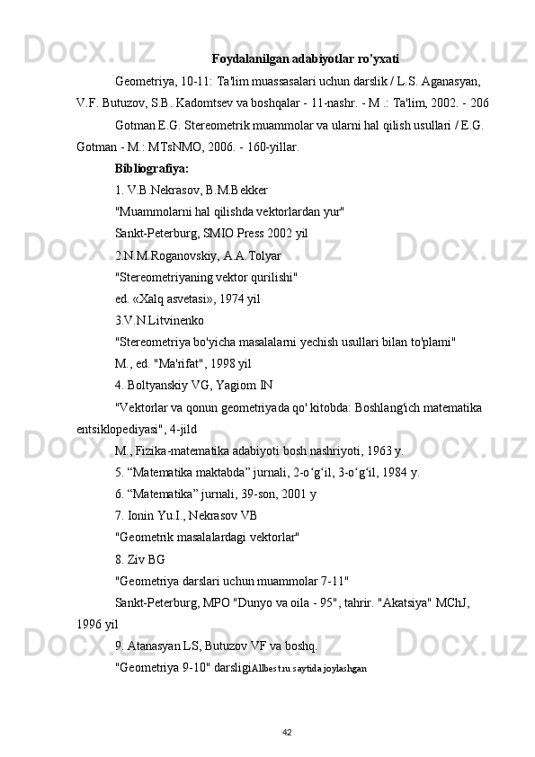 Foydalanilgan adabiyotlar ro'yxati
Geometriya, 10-11: Ta'lim muassasalari uchun darslik / L.S. Aganasyan, 
V.F. Butuzov, S.B. Kadomtsev va boshqalar - 11-nashr. - M .: Ta'lim, 2002. - 206 
Gotman E.G. Stereometrik muammolar va ularni hal qilish usullari / E.G. 
Gotman - M.: MTsNMO, 2006. - 160-yillar.
Bibliografiya:
1. V.B.Nekrasov, B.M.Bekker
"Muammolarni hal qilishda vektorlardan yur"
Sankt-Peterburg, SMIO Press 2002 yil
2.N.M.Roganovskiy, A.A.Tolyar
"Stereometriyaning vektor qurilishi"
ed. «Xalq asvetasi», 1974 yil
3.V.N.Litvinenko
"Stereometriya bo'yicha masalalarni yechish usullari bilan to'plami"
M., ed. "Ma'rifat", 1998 yil
4. Boltyanskiy VG, Yagiom IN
"Vektorlar va qonun geometriyada qo' kitobda: Boshlang'ich matematika 
entsiklopediyasi", 4-jild
M., Fizika-matematika adabiyoti bosh nashriyoti, 1963 y.
5. “Matematika maktabda” jurnali, 2-o g il, 3-o g il, 1984 y.ʻ ʻ ʻ ʻ
6. “Matematika” jurnali, 39-son, 2001 y
7. Ionin Yu.I., Nekrasov VB
"Geometrik masalalardagi vektorlar"
8. Ziv BG
"Geometriya darslari uchun muammolar 7-11"
Sankt-Peterburg, MPO "Dunyo va oila - 95", tahrir. "Akatsiya" MChJ, 
1996 yil
9. Atanasyan LS, Butuzov VF va boshq.
"Geometriya 9-10" darsligi Allbest.ru saytida joylashgan
42 