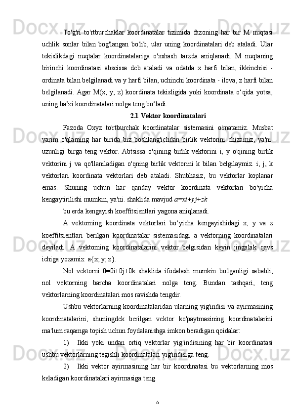 To'g'ri   to'rtburchaklar   koordinatalar   tizimida   fazoning   har   bir   M   nuqtasi
uchlik   sonlar   bilan   bog'langan   bo'lib,   ular   uning   koordinatalari   deb   ataladi.   Ular
tekislikdagi   nuqtalar   koordinatalariga   o'xshash   tarzda   aniqlanadi.   M   nuqtaning
birinchi   koordinatasi   abscissa   deb   ataladi   va   odatda   x   harfi   bilan,   ikkinchisi   -
ordinata bilan belgilanadi va y harfi bilan, uchinchi koordinata - ilova, z harfi bilan
belgilanadi.   Agar   M(x;   y;   z)   koordinata   tekisligida   yoki   koordinata   o‘qida   yotsa,
uning ba’zi koordinatalari nolga teng bo‘ladi.
2.1 Vektor koordinatalari
Fazoda   Oxyz   to'rtburchak   koordinatalar   sistemasini   o'rnatamiz.   Musbat
yarim   o'qlarning   har   birida   biz   boshlang'ichdan   birlik   vektorini   chizamiz,   ya'ni.
uzunligi   birga   teng   vektor.   Abtsissa   o'qining   birlik   vektorini   i,   y   o'qining   birlik
vektorini   j   va   qo'llaniladigan   o'qning   birlik   vektorini   k   bilan   belgilaymiz.   i,   j,   k
vektorlari   koordinata   vektorlari   deb   ataladi.   Shubhasiz,   bu   vektorlar   koplanar
emas.   Shuning   uchun   har   qanday   vektor   koordinata   vektorlari   bo'yicha
kengaytirilishi mumkin, ya'ni. shaklida mavjud  a=xi+yj+zk
bu erda kengayish koeffitsientlari yagona aniqlanadi. aksioma fazosi 
A   vektorning   koordinata   vektorlari   bo‘yicha   kengayishidagi   x,   y   va   z
koeffitsientlari   berilgan   koordinatalar   sistemasidagi   a   vektorning   koordinatalari
deyiladi.   A   vektorning   koordinatalarini   vektor   belgisidan   keyin   jingalak   qavs
ichiga yozamiz: a{x; y; z}.
Nol   vektorni   0=0i+0j+0k   shaklida   ifodalash   mumkin   bo'lganligi   sababli,
nol   vektorning   barcha   koordinatalari   nolga   teng.   Bundan   tashqari,   teng
vektorlarning koordinatalari mos ravishda tengdir.
Ushbu  vektorlarning  koordinatalaridan  ularning  yig'indisi   va ayirmasining
koordinatalarini,   shuningdek   berilgan   vektor   ko'paytmasining   koordinatalarini
ma'lum raqamga topish uchun foydalanishga imkon beradigan qoidalar:
1) Ikki   yoki   undan   ortiq   vektorlar   yig'indisining   har   bir   koordinatasi
ushbu vektorlarning tegishli koordinatalari yig'indisiga teng.
2) Ikki   vektor   ayirmasining   har   bir   koordinatasi   bu   vektorlarning   mos
keladigan koordinatalari ayirmasiga teng.
6 