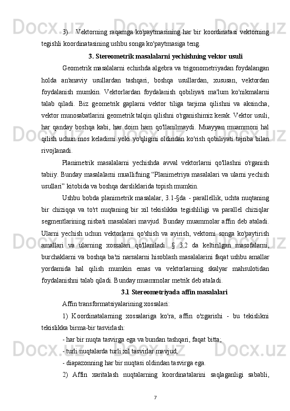 3) Vektorning raqamga ko'paytmasining  har  bir  koordinatasi  vektorning
tegishli koordinatasining ushbu songa ko'paytmasiga teng.
3. Stereometrik masalalarni yechishning vektor usuli
Geometrik masalalarni echishda algebra va trigonometriyadan foydalangan
holda   an'anaviy   usullardan   tashqari,   boshqa   usullardan,   xususan,   vektordan
foydalanish   mumkin.   Vektorlardan   foydalanish   qobiliyati   ma'lum   ko'nikmalarni
talab   qiladi.   Biz   geometrik   gaplarni   vektor   tiliga   tarjima   qilishni   va   aksincha,
vektor munosabatlarini geometrik talqin qilishni o'rganishimiz kerak. Vektor usuli,
har   qanday   boshqa   kabi,   har   doim   ham   qo'llanilmaydi.   Muayyan   muammoni   hal
qilish uchun mos keladimi yoki yo'qligini  oldindan ko'rish qobiliyati  tajriba bilan
rivojlanadi.
Planimetrik   masalalarni   yechishda   avval   vektorlarni   qo'llashni   o'rganish
tabiiy. Bunday masalalarni muallifning “Planimetriya masalalari va ularni yechish
usullari” kitobida va boshqa darsliklarida topish mumkin.
Ushbu bobda planimetrik masalalar, 3.1-§da - parallellik, uchta nuqtaning
bir   chiziqqa   va   to'rt   nuqtaning   bir   xil   tekislikka   tegishliligi   va   parallel   chiziqlar
segmentlarining nisbati  masalalari  mavjud. Bunday muammolar affin deb ataladi.
Ularni   yechish   uchun   vektorlarni   qo'shish   va   ayirish,   vektorni   songa   ko'paytirish
amallari   va   ularning   xossalari   qo'llaniladi.   §   3.2   da   keltirilgan   masofalarni,
burchaklarni va boshqa ba'zi narsalarni hisoblash masalalarini faqat ushbu amallar
yordamida   hal   qilish   mumkin   emas   va   vektorlarning   skalyar   mahsulotidan
foydalanishni talab qiladi. Bunday muammolar metrik deb ataladi.
3.1 Stereometriyada affin masalalari
Affin transformatsiyalarining xossalari:
1)   Koordinatalarning   xossalariga   ko'ra,   affin   o'zgarishi   -   bu   tekislikni
tekislikka birma-bir tasvirlash:
- har bir nuqta tasvirga ega va bundan tashqari, faqat bitta;
- turli nuqtalarda turli xil tasvirlar mavjud;
- diapazonning har bir nuqtasi oldindan tasvirga ega.
2)   Affin   xaritalash   nuqtalarning   koordinatalarini   saqlaganligi   sababli,
7 