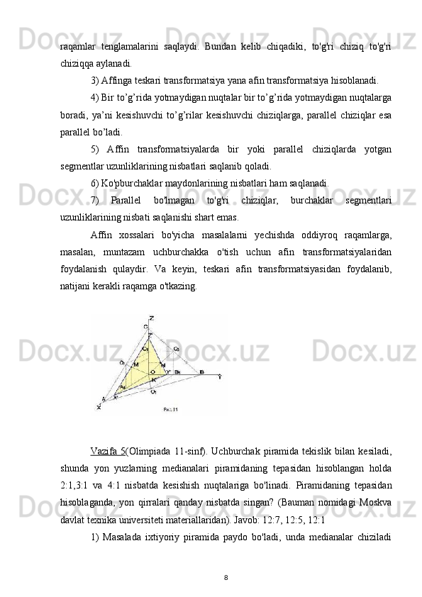 raqamlar   tenglamalarini   saqlaydi.   Bundan   kelib   chiqadiki,   to'g'ri   chiziq   to'g'ri
chiziqqa aylanadi.
3) Affinga teskari transformatsiya yana afin transformatsiya hisoblanadi.
4) Bir to’g’rida yotmaydigan nuqtalar bir to’g’rida yotmaydigan nuqtalarga
boradi,   ya’ni   kesishuvchi   to’g’rilar   kesishuvchi   chiziqlarga,   parallel   chiziqlar   esa
parallel bo’ladi.
5)   Affin   transformatsiyalarda   bir   yoki   parallel   chiziqlarda   yotgan
segmentlar uzunliklarining nisbatlari saqlanib qoladi.
6) Ko'pburchaklar maydonlarining nisbatlari ham saqlanadi.
7)   Parallel   bo'lmagan   to'g'ri   chiziqlar,   burchaklar   segmentlari
uzunliklarining nisbati saqlanishi shart emas.
Affin   xossalari   bo'yicha   masalalarni   yechishda   oddiyroq   raqamlarga,
masalan,   muntazam   uchburchakka   o'tish   uchun   afin   transformatsiyalaridan
foydalanish   qulaydir.   Va   keyin,   teskari   afin   transformatsiyasidan   foydalanib,
natijani kerakli raqamga o'tkazing.
Vazifa 5 (Olimpiada  11-sinf).  Uchburchak  piramida tekislik  bilan  kesiladi,
shunda   yon   yuzlarning   medianalari   piramidaning   tepasidan   hisoblangan   holda
2:1,3:1   va   4:1   nisbatda   kesishish   nuqtalariga   bo'linadi.   Piramidaning   tepasidan
hisoblaganda,   yon   qirralari   qanday   nisbatda   singan?   (Bauman   nomidagi   Moskva
davlat texnika universiteti materiallaridan). Javob: 12:7, 12:5, 12:1
1)   Masalada   ixtiyoriy   piramida   paydo   bo'ladi,   unda   medianalar   chiziladi
8 