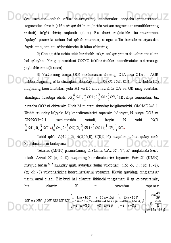 (va   mediana   bo'lish   affin   xususiyatdir),   medianalar   bo'yicha   proportsional
segmentlar olinadi (affin o'zgarishi bilan, birida yotgan segmentlar uzunliklarining
nisbati).   to'g'ri   chiziq   saqlanib   qoladi).   Bu   shuni   anglatadiki,   bu   muammoni
"qulay"   piramida   uchun   hal   qilish   mumkin,   so'ngra   affin   transformatsiyasidan
foydalanib, natijani o'zboshimchalik bilan o'tkazing.
2) Cho'qqisida uchta tekis burchakli to'g'ri bo'lgan piramida uchun masalani
hal   qilaylik.   Yangi   piramidani   OXYZ   to'rtburchaklar   koordinatalar   sistemasiga
joylashtiramiz (6-rasm).
3)   Yuzlarning   biriga   OO1   medianasini   chizing.   O1A1   va   O1B1   -   AOB
uchburchagining o'rta chiziqlari. shunday nuqta K ∈ OO 1 OK : KO 1 = 4 : 1
. U holda K()
nuqtaning  koordinatalari   yoki   A1  va   B1   mos   ravishda   OA   va   OB   ning  vositalari
ekanligini   hisobga   olsak,   K( 4
5 OA 1 ; 4
5 OB 1 ; 0 2
5 OA ; 2
5 OB ; 0
). Boshqa   tomondan,   biz
o'rtacha OO2 ni chizamiz. Unda M nuqtani shunday belgilaymizki, OM:MO2=3:1.
Xuddi   shunday   M(yoki   M)   koordinatalarini   topamiz.   Nihoyat,   N   nuqta   OO3   va
ON:NO3=2:1   medianasida   yotadi,   keyin   N   yoki   N(0.
3
4 OA 1 ; 0 ; 3
4 OC 1 ¿ ( 3
8 OA ; 0 ; 3
8 OC ) ( 0 ; 2
3 OB 1 ; 2
3 OC 1 ) ; 1
3 OB ; 1
3 OC ¿
Tahlil   qilib,   A(40;0;0),   B(0;15;0),   C(0;0;24)   nuqtalari   uchun   qulay   sonli
koordinatalarni tanlaymiz.
Tekislik   (MNK)   piramidaning   chetlarini   ba'zi   X`,  Y`,  Z`   nuqtalarda  kesib
o'tadi.   Avval   X`   (x;   0;   0)   nuqtaning   koordinatalarini   topamiz.   PointX`   (KMN)
mavjud bo'lsa shunday qilib, aytaylik (bular vektorlar). (15; -5; 1), (16; 1; -8),
(x;   -5;   -8)   vektorlarining   koordinatalarini   yozamiz.   Keyin   quyidagi   tenglamalar
tizimi   amal   qiladi.   Biz   buni   hal   qilamiz:   ikkinchi   tenglamani   8   ga   ko'paytiramiz,
biz   olamiz.   X   ni   qayerdan   topamiz⃗NX	=α⃗NM	+β⃗NK	⃗NM	⃗NK	⃗NX	
{
x=15	α+16	β	
−5=−5α+β	
−8=α−8β	{	
x=15	α+16	β	
−	40	=−40	α+8β	
−8=	α−8β	{
x=15	α+16	β	
−	48	=−	39	α	
−8=	α−8β	
α,β
{	
α=	48
39	
β=	α+8
8	
x=	15	α+16	β
.
9 