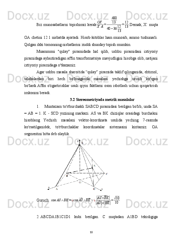 Biz munosabatlarni topishimiz kerakOX
X	A=	
480
13	
40	−36	12
13	
=	12
13 . Demak, X` nuqta
OA chetini 12:1 nisbatda ajratadi. Hisob-kitoblar ham munosib, ammo tushunarli.
Qolgan ikki tomonning nisbatlarini xuddi shunday topish mumkin.
Muammoni   "qulay"   piramidada   hal   qilib,   ushbu   piramidani   ixtiyoriy
piramidaga aylantiradigan affin transformatsiya mavjudligini hisobga olib, natijani
ixtiyoriy piramidaga o'tkazamiz.
Agar ushbu masala sharoitida “qulay” piramida taklif qilinganida, ehtimol,
talabalardan   biri   hech   bo'lmaganda   masalani   yechishga   urinib   ko'rgan
bo'lardi.Affin o'zgartirishlar usuli  qiyin faktlarni oson isbotlash uchun qisqartirish
imkonini beradi.
3.2 Stereometriyada metrik masalalar
1. Muntazam to'rtburchakli SABCD piramidasi berilgan bo'lib, unda SA
=   AB   =   1.   K   -   SCD   yuzining   markazi.   AS   va   BK   chiziqlar   orasidagi   burchakni
hisoblang   Yechish:   masalani   vektor-koordinata   usulida   yeching.   7-rasmda
ko'rsatilganidek,   to'rtburchaklar   koordinatalar   sistemasini   kiritamiz.   OA
segmentini bitta deb olaylik.
Guruch. . cos AS ∧ BK = ¿ cos	
⃗ AS ∧	⃗ BK ∨ ¿	|⃗ AS ∗ BK	|	
|⃗
AS	| ∗|⃗ BK	| =	
√ 10
10
2. ABCDA1B1C1D1   kubi   berilgan.   C   nuqtadan   A1BD   tekisligiga
10 