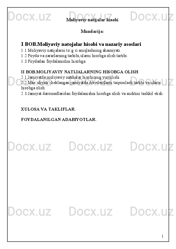 Moliyaviy natijalar hisobi
Mundarija:
I BOB.Moliyaviy natojalar hisobi va nazariy asoslari 
1.1.Moliyaviy natijalarni to`g`ri aniqlashning ahamiyati. 
1.2.Foyda va zararlarning tarkibi,ularni hisobga olish tartibi. 
1.3.Foydadan foydalanishni hisobga 
 
II BOB.MOLIYAVIY NATIJALARNING HISOBGA OLISH
2.1.Jamiyatda moliyaviy natihalar hisobining yuritilishi 
2.2.Mas`uliyati cheklangan jamiyatda divedentlarni taqsimlash tartibi va ularni 
hisobga olish 
2.3.Jamiyat daromadlaridan foydalanishni hisobga olish va auditini tashkil etish 
 
XULOSA VA TAKLIFLAR. 
 
FOYDALANILGAN ADABIYOTLAR. 
 
 
 
 
 
 
 
  1