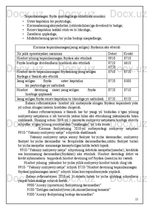 Taqsimlanmagan foyda quyidagilarga ishlatilishi mumkin: 
• Ustav kapitalini ko ` paytirishga; 
• Korxonalarning aksiyadorlari (ishtirokchilari)ga divedend to`lashga; 
• Rezerv kapitalini tashkil etish va to`ldirishga; 
• Zararlarni qoplashga; 
• Mulkdorlarning qarori bo`yicha boshqa maqsadlarga; 
 
Korxona taqsimlanmagan(jamg`arilgan) foydasini aks etterish
Xo ` jalik operatsiyalari mazmuni Debet Kredit
Hisobot yilning taqsimlanmagan foydasi aks ettiriladi 9910 8710
Foyda hisobiga dividendlarni hisoblash aks ettiriladi 8710
8720 6610
Hisobot davri taqsimlanmagan foydasining jamg`arilgan
foydaga o`tkazish aks ettirildi 8710 8720
Jamg`arilgan  foyda  ustav  kapitalini 
ko`paytirishga yo`naltiriladi 8720 8300
Hisobot  davrining  zarari  jamg`arilgan  foyda 
hisobiga qoplanadi 8720 8710
Jamg`arilgan foyda rezerv kapitalini to`ldirishga yo`naltiriladi 8720 8520
             Balans reformatsiyasi- hisobot yili mobaynida olingan foydani taqsimlash yoki
yil uchun olingan zararni hisobdan chiqarish. 
              Balans   reformatsiyasini   o`tkazish   har   bir   yangi   yil   boshidan   o`tgan   yilning
moliyaviy natijalarini o`sib boruvchi yakun bilan aks ettirishning yakunlanishi bilan
izohlanadi. Shuning uchun 2019-yil 1-yanvarda moliyaviy natijalarni hisobga oluvchi
schyotlar o`tgan yilning yozuvlaridan ”tozalangan” bo`lishi kerak. 
                Korxona   faoliyatining   2018-yil   mobaynidagi   moliyaviy   natijalari
9910-”Yakuniy moliyaviy natija” schyotida shakllanadi. 
              Yakuniy   moliyaviy   natija   asosiy   faoliyat   bo`yicha   daromadlar,   moliyaviy
faoliyat   bo`yicha   daromadlar   va   favqulodda   daromadlardan,ushbu   faoliyat   turlari
bo`yicha xarajatlar summasiga kamaytirilgan holda tarkib topadi. 
  9910-”Yakuniy moliyaviy natija” schyotining debetida xarajatlar(zararlar), kreditida
esa   korxonaning   daromadlari(foydalari)   aks   ettiriladi.   Hisobot   davridagi   debet   va
kredit aylanmalarni  taqqoslash hisobot davrining sof foydasi (zarari)ni ko`rsatadi. 
       Hisobot yilining  yakunlari bo`yicha yillik moliyaviy hisobot tuzish chog`ida 
9910- ”Yakuniy moliyaviy natija” schyoti 8710-”Hisobot davrining taqsimlanmagan 
foydasi(qoplanmagan zarari)” schyoti bilan korrespondensiyada yopiladi. 
             Balans reformatsiyasi  2018-yil  31-dekabr holati bo`yicha quyidagi  schyotlarni
yoipsh bilan amalga oshirish kerak: 
9900-”Asosiy (operatsion) faoliyatning daromadlari” 
9100-”Sotilgan mahsulot(tovar,ish,xizmat)larning tannarxi” 
9300-”Asosiy faoliyatning boshqa daromadlari” 
  11