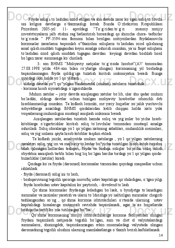 Foyda solig`i to`lashdan ozod etilgan va shu davrda zarar ko`rgan soliq to`lovchi
uni   kelgusi   davrlarga   o`tkazmasligi   kerak.   Bunda   O`zbekiston   Respublikasi
Prizedenti  2005-yil  11-  apreldagi  ”To`g`ridan to`g`ri  xususiy   xorijiy
investetsiyalarni   jalb   etishni   rag`batlantirish   borasidagi   qo`shimcha   chora-   tadbirlar
to`g`risida   ”   PF-3594-son   farmoni   bilan   berilgan   imtiyozlardan   foydalanuvchi
korxonalar   zararlarini   taqsimlab   o tkazishni   soliqlarni   to`lashdan   ozod   qilishning‟
amal qilish muddati tugagandan keyin amalga oshirish mumkin, ya`ni faqat soliqlarni
to`lashdan   ozod   qilish   muddati   tugagan   davrdan     keyingi   davrdan   boshlab   hosil
bo`lgan zarar summasiga ko`chiriladi. 
              3-   son   BHMS   ”Moliyaviy   natijalar   to`g`risida   hisobot”(AV   tomonidan
27.08.1998   yilda   484-son   bilan   ro`yhatga   olingan)   korxonaning   yil   boshidagi
taqsimlanmagan   foyda   qoldig`iga   tuzatish   kiritish   imkoniyatini   beradi.   Bunga
quyidagi ikki holda yo`l qo`yishadi : 
- oldingi davrda yo l qo yilgan fundamental (muhim) xatolarni tuzatishda;	
‟ ‟
- korxona hisob siyosatidagi o`zgarishlarda. 
           Muhim xatolar – joriy davrda aniqlangan xatolar bo`lib, ular shu qadar muhim
bo`ladiki,   oldingi   davrlar   uchun   tuzilgan   moliyaviy   hisobotlar   ishonchli   deb
hisoblanmasligi   mumkin.   Ta`kidlash   lozimki,   me`yoriy   hujjatlar   xo`jalik   yurituvchi
subyektlarga   amaldagi   BHMS   qoidalaridan   kelib   chiqqan   holda   xato   yoki
voqealarning muhimligini mustaqil aniqlash imkonini beradi. 
            Aniqlangan   xatolardan   tuzatish   hamda   soliq   va   yig`imlar   bo`yicha   hisob-
kitoblarga   o`zgartirishlar   kiritish   soliq   to`lovchilar   tomonidan   mustaqil   amalga
oshiriladi. Soliq idoralariga yo`l qo`yilgan xatoning sabablari, muhimlilik mezonlari,
soliq va yig`imlarni qayta hisob-kitoblar taqdim etiladi. 
            Ta`kidlash   joizki,   amaliyotda   muhim   xatolarga   ,   yo`l   qo`yilgan   xatolarning
xarakteri soliq, yig`im va majburiy to`lovlar bo yicha tuzatilgan hisob-kitob tuzishni	
‟
talab   qilmagan   hollardan   tashqari,   foyda   va   boshqa   soliqlar   bo`yicha   soliq   solish
obyektini aaniqlash tartibi bilan bog`liq bo`lgan barcha turdagi yo`l qo`yilgan qoida-
buzarliklar (xatolar) kiradi. 
      Qoidaga ko`ra foyda (daromad) korxonalar tomonidan quyidagi maqsadlar uchun
ishlatiladi: 
- foyda (daromad) solig`ini to`lash;  
- boshqaruvning tegishli qaroriga muvofiq ustav kapitaliga qo`shiladigan, o`tgan yilgi
foyda hisobidan ustav kapitalini ko`paytirish; - divedend to`lash. 
            Qo`shma   korxonalar   foydasiga   keladigan   bo`lsak,   u   byudjetga   to`lanadigan
summalar va zaxiralar yaratish va ularni to`ldirishga yo`naltirilgan summalar chegirib
tashlangandan   so`ng   ,   qo`shma   korxona   ishtirokchilari   o`rtasida   ularning     ustav
kapitalidagi   hissalariga   mutanosib   ravishda   taqsimlanadi,   agar   ta`sis   hujjatlarida
boshqacha tartib ko`zda tutilmagan bo lsa. 	
‟
          Qo`shma   korxonaning   xorijiy   ishtirokchilariga   korxona   faoliyatidan   olingan
foydani   taqsimlash   natijasida   tegishli   bo`lgan,   sum   va   chet   el   valyutalaridagi
summalarni,   shuningdek,   taqsimlanmagan   erkin   muomaladagi   valyutada   olingan
daromadning tegishli ulushini ularning mamlakatlariga o`tkazib berish kafolatlanadi. 
  14