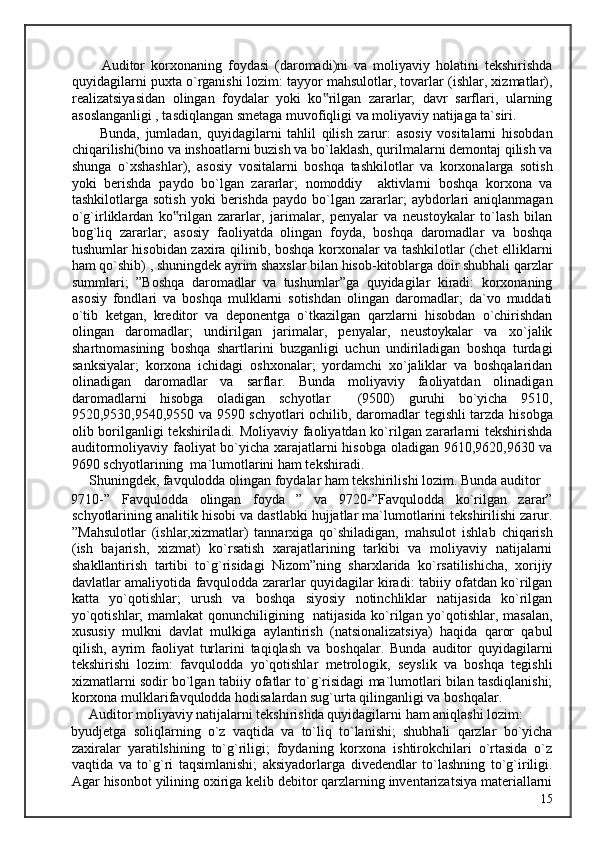           Auditor   korxonaning   foydasi   (daromadi)ni   va   moliyaviy   holatini   tekshirishda
quyidagilarni puxta o`rganishi lozim: tayyor mahsulotlar, tovarlar (ishlar, xizmatlar),
realizatsiyasidan   olingan   foydalar   yoki   ko rilgan   zararlar;   davr   sarflari,   ularning‟
asoslanganligi , tasdiqlangan smetaga muvofiqligi va moliyaviy natijaga ta`siri. 
          Bunda,   jumladan,   quyidagilarni   tahlil   qilish   zarur:   asosiy   vositalarni   hisobdan
chiqarilishi(bino va inshoatlarni buzish va bo`laklash, qurilmalarni demontaj qilish va
shunga   o`xshashlar),   asosiy   vositalarni   boshqa   tashkilotlar   va   korxonalarga   sotish
yoki   berishda   paydo   bo`lgan   zararlar;   nomoddiy     aktivlarni   boshqa   korxona   va
tashkilotlarga  sotish   yoki   berishda   paydo   bo`lgan   zararlar;   aybdorlari   aniqlanmagan
o`g`irliklardan   ko rilgan   zararlar,   jarimalar,   penyalar   va   neustoykalar   to`lash   bilan	
‟
bog`liq   zararlar;   asosiy   faoliyatda   olingan   foyda,   boshqa   daromadlar   va   boshqa
tushumlar hisobidan zaxira qilinib, boshqa korxonalar va tashkilotlar (chet elliklarni
ham qo`shib) , shuningdek ayrim shaxslar bilan hisob-kitoblarga doir shubhali qarzlar
summlari;   ”Boshqa   daromadlar   va   tushumlar”ga   quyidagilar   kiradi:   korxonaning
asosiy   fondlari   va   boshqa   mulklarni   sotishdan   olingan   daromadlar;   da`vo   muddati
o`tib   ketgan,   kreditor   va   deponentga   o`tkazilgan   qarzlarni   hisobdan   o`chirishdan
olingan   daromadlar;   undirilgan   jarimalar,   penyalar,   neustoykalar   va   xo`jalik
shartnomasining   boshqa   shartlarini   buzganligi   uchun   undiriladigan   boshqa   turdagi
sanksiyalar;   korxona   ichidagi   oshxonalar;   yordamchi   xo`jaliklar   va   boshqalaridan
olinadigan   daromadlar   va   sarflar.   Bunda   moliyaviy   faoliyatdan   olinadigan
daromadlarni   hisobga   oladigan   schyotlar     (9500)   guruhi   bo`yicha   9510,
9520,9530,9540,9550 va 9590 schyotlari ochilib, daromadlar tegishli tarzda hisobga
olib borilganligi tekshiriladi. Moliyaviy faoliyatdan ko`rilgan zararlarni tekshirishda
auditormoliyaviy faoliyat bo`yicha xarajatlarni hisobga oladigan 9610,9620,9630 va
9690 schyotlarining  ma`lumotlarini ham tekshiradi. 
     Shuningdek, favqulodda olingan foydalar ham tekshirilishi lozim. Bunda auditor 
9710-”   Favqulodda   olingan   foyda   ”   va   9720-”Favqulodda   ko`rilgan   zarar”
schyotlarining analitik hisobi va dastlabki hujjatlar ma`lumotlarini tekshirilishi zarur.
”Mahsulotlar   (ishlar,xizmatlar)   tannarxiga   qo`shiladigan,   mahsulot   ishlab   chiqarish
(ish   bajarish,   xizmat)   ko`rsatish   xarajatlarining   tarkibi   va   moliyaviy   natijalarni
shakllantirish   tartibi   to`g`risidagi   Nizom”ning   sharxlarida   ko`rsatilishicha,   xorijiy
davlatlar amaliyotida favqulodda zararlar quyidagilar kiradi: tabiiy ofatdan ko`rilgan
katta   yo`qotishlar;   urush   va   boshqa   siyosiy   notinchliklar   natijasida   ko`rilgan
yo`qotishlar; mamlakat qonunchiligining   natijasida ko`rilgan yo`qotishlar, masalan,
xususiy   mulkni   davlat   mulkiga   aylantirish   (natsionalizatsiya)   haqida   qaror   qabul
qilish,   ayrim   faoliyat   turlarini   taqiqlash   va   boshqalar.   Bunda   auditor   quyidagilarni
tekshirishi   lozim:   favqulodda   yo`qotishlar   metrologik,   seyslik   va   boshqa   tegishli
xizmatlarni sodir bo`lgan tabiiy ofatlar to`g`risidagi ma`lumotlari bilan tasdiqlanishi;
korxona mulklarifavqulodda hodisalardan sug`urta qilinganligi va boshqalar. 
     Auditor moliyaviy natijalarni tekshirishda quyidagilarni ham aniqlashi lozim: 
byudjetga   soliqlarning   o`z   vaqtida   va   to`liq   to`lanishi;   shubhali   qarzlar   bo`yicha
zaxiralar   yaratilshining   to`g`riligi;   foydaning   korxona   ishtirokchilari   o`rtasida   o`z
vaqtida   va   to`g`ri   taqsimlanishi;   aksiyadorlarga   divedendlar   to`lashning   to`g`iriligi.
Agar hisonbot yilining oxiriga kelib debitor qarzlarning inventarizatsiya materiallarni
  15   