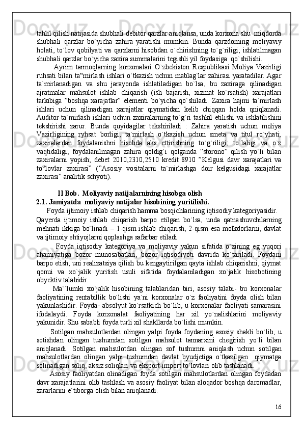 tahlil qilish natijasida shubhali debitor qarzlar aniqlansa, unda korxona shu  miqdorda
shubhali   qarzlar   bo`yicha   zahira   yaratishi   mumkin.   Bunda   qarzdorning   moliyaviy
holati,  to`lov  qobilyati   va   qarzlarni   hisobdan   o`chirishning   to`g`riligi;   ishlatilmagan
shubhali qarzlar bo`yicha zaxira summalarini tegishli yil foydasiga  qo`shilishi. 
            Ayrim   tarmoqlarning   korxonalari   O`zbekiston   Respublikasi   Moliya   Vazirligi
ruhsati bilan ta mirlash ishlari o`tkazish uchun mablag`lar zahirasi yaratadilar. Agar‟
ta`mirlanadigan   va   shu   jarayonda   ishlatiladigan   bo`lsa,   bu   zaxiraga   qilinadigan
ajratmalar   mahsulot   ishlab   chiqarish   (ish   bajarish,   xizmat   ko`rsatish)   xarajatlari
tarkibiga   ”boshqa   xarajatlar”   elementi   bo`yicha   qo`shiladi.   Zaxira   hajmi   ta`mirlash
ishlari   uchun   qilinadigan   xarajatlar   qiymatidan   kelib   chiqqan   holda   qniqlanadi.
Auditor  ta`mirlash  ishlari  uchun zaxiralarning to`g`ri  tashkil  etilishi  va ishlatilishini
tekshirishi   zarur.   Bunda   quyidagilar   tekshiriladi   :   Zahira   yaratish   uchun   moliya
Vazirligining   ryhsat   borligi;   ta`mirlash   o`tkazish   uchun   smeta   va   titul   ro`yhati;
zaxiralardan   foydalanishni   hisobda   aks   ettirishning   to`g`riligi;   to`laligi   va   o`z
vaqtidaligi;   foydalanilmagan   zahira   qoldig`i   qolganda   ”storono”   qilish   yo`li   bilan
zaxiralarni   yopish;   debet   2010,2310,2510   kredit   8910   ”Kelgusi   davr   xarajatlari   va
to lovlar   zaxirasi”   (”Asosiy   vositalarni   ta`mirlashga   doir   kelgusidagi   xarajatlar	
‟
zaxirasi” analitik schyoti).  
             II Bob.  Moliyaviy natijalarnining hisobga olish 
2.1. Jamiyatda  moliyaviy natijalar hisobining yuritilishi. 
      Foyda ijtimoiy ishlab chiqarish hamma bosqichlarining iqtisodiy kategoriyasidir. 
Qayerda   ijtimoiy   ishlab   chiqarish   barpo   etilgan   bo`lsa,   unda   qatnashuvchilarning
mehnati ikkiga bo`linadi  – 1-qism  ishlab chiqarish, 2-qism  esa molkdorlarni, davlat
va ijtimoiy ehtiyojlarni qoplashga safarbar etiladi. 
            Foyda   iqtisodiy   kategoriya   va   moliyaviy   yakun   sifatida   o`zining   eg   yuqori
ahamiyatiga   bozor   munosabatlari,   bozor   iqtisodiyoti   davrida   ko`tariladi.   Foydani
barpo etish, uni realizatsiya qilish bu kengaytirilgan qayta ishlab chiqarishni, qiymat
qonui   va   xo`jalik   yuritish   usuli   sifatida   foydalaniladigan   xo`jalik   hisobotining
obyektiv talabidir. 
          Ma``lumki   xo`jalik   hisobining   talablaridan   biri,   asosiy   talabi-   bu   korxonalar
faoliyatining   rentabillik   bo`lishi   ya`ni   korxonalar   o`z   faoliyatini   foyda   olish   bilan
yakunlashidir.  Foyda-   absolyut  ko`rsatkich   bo`lib,  u  korxonalar   faoliyati  samarasini
ifodalaydi.   Foyda   korxonalat   faoliyatining   har   xil   yo`nalishlarini   moliyaviy
yakunidir. Shu sababli foyda turli xil shakllarda bo`lishi mumkin. 
          Sotilgan   mahsulotlardan   olingan   yalpi   foyda   foydaning   asosiy   shakli   bo`lib,   u
sotishdan   olingan   tushumdan   sotilgan   mahsulot   tannarxini   chegirish   yo`li   bilan
aniqlanadi.   Sotilgan   mahsulotdan   olingan   sof   tushumni   aniqlash   uchun   sotilgan
mahsulotlardan   olingan   yalpi   tushumdan   davlat   byudjetiga   o`tkazilgan     qiymatga
solinadigan soliq, aksiz soliqlari va eksport-import to`lovlari olib tashlanadi. 
          Asosiy   faoliyatdan   olinadigan   foyda   sotilgan   mahsulotlardan   olingan   foydadan
davr xarajatlarini olib tashlash va asosiy faoliyat bilan aloqador boshqa daromadlar,
zararlarini e`tiborga olish bilan aniqlanadi. 
  16