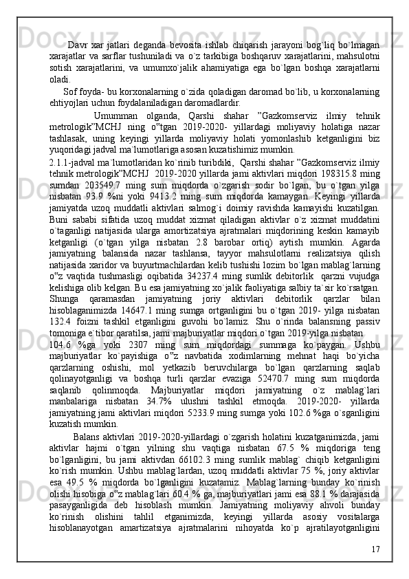           Davr   xar   jatlari   deganda   bevosita   ishlab   chiqarish   jarayoni   bog`liq   bo`lmagan
xarajatlar   va  sarflar   tushuniladi  va  o`z tarkibiga boshqaruv  xarajatlarini, mahsulotni
sotish   xarajatlarini,   va   umumxo`jalik   ahamiyatiga   ega   bo`lgan   boshqa   xarajatlarni
oladi. 
      Sof foyda- bu korxonalarning o`zida qoladigan daromad bo`lib, u korxonalarning
ehtiyojlari uchun foydalaniladigan daromadlardir. 
          Umumman   olganda,   Qarshi   shahar   ”Gazkomserviz   ilmiy   tehnik
metrologik”MCHJ   ning   o tgan   2019-2020-   yillardagi   moliyaviy   holatiga   nazar‟
tashlasak,   uning   keyingi   yillarda   moliyaviy   holati   yomonlashib   ketganligini   biz
yuqoridagi jadval ma`lumotlariga asosan kuzatishimiz mumkin. 
2.1.1-jadval ma`lumotlaridan ko`rinib turibdiki,  Qarshi shahar ”Gazkomserviz ilmiy
tehnik metrologik”MCHJ   2019-2020 yillarda jami aktivlari miqdori 198315.8 ming
sumdan   203549.7   ming   sum   miqdorda   o`zgarish   sodir   bo`lgan,   bu   o`tgan   yilga
nisbatan   93.9   %ni   yoki   9413.2   ming   sum   miqdorda   kamaygan.   Keyingi   yillarda
jamiyatda   uzoq   muddatli   aktivlari   salmog`i   doimiy   ravishda   kamayishi   kuzatilgan.
Buni   sababi   sifatida   uzoq   muddat   xizmat   qiladigan   aktivlar   o`z   xizmat   muddatini
o`taganligi   natijasida   ularga   amortizatsiya   ajratmalari   miqdorining   keskin   kamayib
ketganligi   (o`tgan   yilga   nisbatan   2.8   barobar   ortiq)   aytish   mumkin.   Agarda
jamiyatning   balansida   nazar   tashlansa,   tayyor   mahsulotlarni   realizatsiya   qilish
natijasida xaridor va buyurtmachilardan kelib tushishi lozim bo`lgan mablag`larning
o z   vaqtida   tushmasligi   oqibatida   34237.4   ming   sumlik   debitorlik     qarzni   vujudga	
‟
kelishiga olib kelgan. Bu esa jamiyatning xo`jalik faoliyatiga salbiy ta`sir ko`rsatgan.
Shunga   qaramasdan   jamiyatning   joriy   aktivlari   debitorlik   qarzlar   bilan
hisoblaganimizda   14647.1   ming   sumga   ortganligini   bu   o`tgan   2019-   yilga   nisbatan
132.4   foizni   tashkil   etganligini   guvohi   bo`lamiz.   Shu   o`rinda   balansning   passiv
tomoniga e`tibor qaratilsa, jami majburiyatlar miqdori o`tgan 2019-yilga nisbatan 
104.6   %ga   yoki   2307   ming   sum   miqdordagi   summaga   ko`paygan.   Ushbu
majburiyatlar   ko`payishiga   o z   navbatida   xodimlarning   mehnat   haqi   bo`yicha	
‟
qarzlarning   oshishi,   mol   yetkazib   beruvchilarga   bo`lgan   qarzlarning   saqlab
qolinayotganligi   va   boshqa   turli   qarzlar   evaziga   52470.7   ming   sum   miqdorda
saqlanib   qolinmoqda.   Majburiyatlar   miqdori   jamiyatning   o`z   mablag`lari
manbalariga   nisbatan   34.7%   ulushni   tashkil   etmoqda.   2019-2020-   yillarda
jamiyatning jami aktivlari miqdori 5233.9 ming sumga yoki 102.6 %ga o`sganligini
kuzatish mumkin. 
              Balans   aktivlari   2019-2020-yillardagi   o`zgarish   holatini   kuzatganimizda,   jami
aktivlar   hajmi   o`tgan   yilning   shu   vaqtiga   nisbatan   67.5   %   miqdoriga   teng
bo`lganligini,   bu   jami   aktivdan   66102.3   ming   sumlik   mablag`   chiqib   ketganligini
ko`rish   mumkin.   Ushbu   mablag`lardan,   uzoq   muddatli   aktivlar   75   %,   joriy   aktivlar
esa   49.5   %   miqdorda   bo`lganligini   kuzatamiz.   Mablag`larning   bunday   ko`rinish
olishi hisobiga o z mablag`lari 60.4 % ga, majburiyatlari jami esa 88.1 % darajasida	
‟
pasayganligida   deb   hisoblash   mumkin.   Jamiyatning   moliyaviy   ahvoli   bunday
ko`rinish   olishini   tahlil   etganimizda,   keyingi   yillarda   asosiy   vositalarga
hisoblanayotgan   amartizatsiya   ajratmalarini   nihoyatda   ko`p   ajratilayotganligini
  17   
