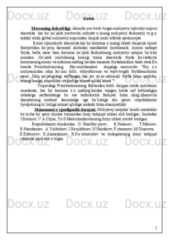 Kirish 
 
            Mavzuning dolzarbligi:  Jahonda yuz berib turgan moliyaviy-iqtisodiy inqiroz
sharotida     har   bir   xo`jalik   yurituvchi   subyekt   o`zining   moliyaviy   faoliyatini   to`g`ri
tashkil etishi global moliyaviy inqirozdan chiqish omili sifatida qaralmoqda. 
            Bozor iqtisodiyoti sharoitida har bir korxona o`zining ishlab chiqarish tijorat
faoliyatidan   ko`proq   daromad   olishidan   manfaatdor   hisoblanadi.   Ammo   nafaqat
foyda,   balki   zarar   ham   korxona   xo`jalik   faoliyatining   moliyaviy   natijasi   bo`lishi
mumkin.   Xo`jalik   yuritishning   hozirgi   tizimi   sharoitida   foyda   ko`rsatkichi
korxonaning asosiy va aylanma mablag`laridan samarali foydalanishini talab etadi.Bu
borada   Prezidentimizning     fikr-mulohazalari     diqqatga   sazovordir:   ”Biz   o`z
moliyamizdan   ishni   ko`zini   bilib,   ehtiyotkorona   va   tejab-tergab   foydalanishimiz
zarur.   Xalq   xo`jaligidagi   sarflangan   har   bir   so`m   salmoqli   foyda   bilan   qaytishi,
ertangi kunga, respublika istiqboliga xizmat qilishi kerak ”¹ 
                      Yuqoridagi   Prezidentimizning   fikrlaridan   kelib   chiqqan   holda   aytishimiz
mumkinki,   har   bir   korxona   o`z   mablag`laridan   tejagan   holda   naf   keltiradigan
sohalarga   sarflashlariga   bu   esa   tadbirkorlik   faoliyati   bilan   shug`ullanuvchi
shaxslarning   muttasil   daromadga   ega   bo`lishiga   shu   qatori   respublikamiz
byudjetining to`lishiga xizmat qilishga undashi bilan ahamiyatlidir. 
                      Muammoni o`rganilganlik darajasi:   Moliyaviy natijalar hisobi masalalari
bo`yicha   bir   qator   olimlar   tomonidan   ilmiy   tadqiqot   ishlari   olib   borilgan.   Jumladan
I.Butunov, V.A.Chjen, Yu.S.Maslechenkovlarning ilmiy ishlari yoritib berilgan. 
            Respublikamiz  olimlaridan  O`.Sharifxo`jayev,  B.Hasanov,  T.Malinov, 
B.Hamdamov,  A.Yuldoshev, I.Sirojiddinov, N.Haydarov, F.otaxonov, M.Umarova, 
E.Eshboyev,   K.Axmadjonov,   R.Do`stmurodov   va   boshqalarning   ilmiy   tadqiqot
ishlarida qayd etib o`tilgan. 
 
 
 
 
 
 
 
 
 
 
 
 
                                                                                                                                 
  2