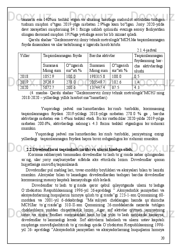 tannarxi   esa   140%ni   tashkil   etgan   va   shuning   hisobiga   mahsulot   sotishdan   tushgan
tushum   miqdori   o tgan   2019-ylga   nisbatan   2.9%ga   kam   bo lgan.   Joriy   2020-yilda‟ ‟
davr  xarajatlari  miqdorining  84.1 foizga  ushlab  qolinishi  evaziga  asosiy  faoliyatdan
olingan daromad miqdori 191%ga yetishiga asos bo`lib xizmat qiladi. 
       Qarshi shahar ”Gazkomserviz ilmiy tehnik metrologik”MCHJda taqsimlanmagan
foyda dinamikasi va ular tarkibining o`zgarishi hisob kitobi 
                      2.1.4-jadval 
Yillar Taqsimlanmagan foyda Barcha aktivlar Taqsimlanmagan
foydanining   bar-
cha   aktivlardagi
ulushiSummasi 
Mimg sum O zgarish 	
‟
sur ati %
‟ Summasi 
Mimg sum O zgarish 	
‟
sur ati %
‟
20 18 1052.9 100.0 198315.8 100.0 0.5
20 19 2926.9 278.0 203549.7 102.6 1.4
20 20 5872.7 200.6 137447.4 67.5 4.3
           (4. manba-  Qarshi  shahar  ”Gazkomserviz  ilmiy tehnik metrologik”MCHJ  ning
2018-2020 – yillardagi yillik hisobot ma lumotlari) 	
‟
 
            Yuqoridagi   jadval   ma`lumotlaridan   ko`rinib   turibdiki,   korxonaning
taqsimlanmagan   foydasi   2019-yildagi   2018-yilga   nisbatan   278.0   %   ga   ,   barcha
aktivlarga nisbatan esa 1.4%ni tashkil etadi. Bu ko`rsatkichlar 2020-yilda 2019-yilga
nisbatan   200.6%,   aktivlardagi   salmog`i   4.3   foizni   tashkil   etganligini   ko`rishimiz
mumkin. 
            Yuqoridagi   jadval   ma`lumotlaridan   ko`rinib   turibdiki,   jamiyatning   oxirgi
yillardagi   taqsimlanmagan foydasi hajmi biroz oshganligini ko`rishimiz mumkin. 
 
     2.2.Divedendlarni taqsimlash tartibi va ularni hisobga olish. 
      Korxona rahbariyati tomonidan divedendlar to`lash to`g`risida xabar qilingandan
so`ng,   ular   joriy   majburiyatlar   sifatida   aks   ettirilishi   lozim.   Divedendlar   qonun
hujjatlariga muvofiq taqsimlanadi. 
    Divedendlar pul mablag`lari, tovar-moddiy boyliklari va aksiyalari bilan to`lanishi
mumkin.   Aksiyalar   bilan   to`lanadigan   divedendlardan   tashqari   barcha   divedendlar
korxonaning xususiy kapitali kamayishiga olib keladi. 
        Divedendlar   to`lash   to`g`risida   qaror   qabul   qilayotganda   ularni   to`lashga
O`zbekiston   Respublikasining   1996-yil   26-apreldagi   ”   Aksiyadorlik   jamiyatlari   va
aksiyadorlarning huquqlarini himoya qilish to`g`risida”gi 223-1-son Qonunining 60-
moddasi   va   2001-yil   6-dekabrdagi   ”Ma`suliyati   cheklangan   hamda   qo`shimcha
MCHJlar   to`g`risida”gi   310-II-son   Qonunining   26-moddalarida   nazarda   tutilgan
cheklashlarni   yoddan   chiqarmaslik   lozim.   Agar   sof   aktivlar   qiymati   jamiyatning
ustav   va   zixira   fondlari   summasidan   kam   bo`lsa   yoki   to`lash   natijasida   kamaysa,
divedendlar   to`lanmasligi   kerak.   Sof   aktivlarni   baholash   va   ularni   ustav   kapitali
miqdoriga muvofiqlashtirish to`g`risidagi qoida O`zbekiston Respublikasining 1996-
yil   26-   apreldagi   ”Aksiyadorlik   jamiyatlari   va   aksiyadorlarning   huquqlarini   himoya
  20