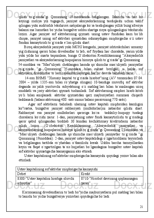 qilish   to`g`risida”gi   Qonunning   19-moddasida   belgilangan.   Ikkinchi   va   har   bir
keyingi   moliya   yili   tugagach,   jamiyat   aksiyadorlarining   tasdiqlashi   uchun   taklif
qilingan yoki auditorlik tekshiruvi natijalariga ko`ra tasdiqlangan yillik buxg`alteriya
balansi ma`lumotlari bo`yicha buxgalter ushbu shartga rioya qilinganligini tekshirishi
lozim.   Agar   jamiyat   sof   aktivlarining   qiymati   uning   ustav   fondidan   kam   bo`lib
chiqsa,   jamiyat   uning   sof   aktivlari   qymatidan   oshmaydigan   miqdorgacha   o`z   ustav
fondini kamaytirish to`g`risida e`lon qilishi shart. 
      Biroq aksiyadorlik jamiyati yoki MCHJ kengashi, jamiyat ishtirokchilari umumiy
yig`ilishining qarori  bilan divedendlar  to`lab, sof foydani har  chorakda, yarim yilda
yoki   yilda   bir   marta   taqsimlasa,   bunga   O`zbekiston   Resublikasining   ”Aksiyadorlik
jamiyatlari va aksiyadorlarning huquqlarini himoya qilish to`g`risida”gi Qonunning 
54-moddasi   va   ”Mas uliyati   cheklangan   hamda   qo`shimcha   mas`uliyatli   jamiyatlar‟
to`g`risida   ”gi   Qonunning   25-moddasi   bilan   ruhsat   berilgan,   u   holda   sof
aktivlarni,divedendlar to`lash rejalashtirilayotgan har bir davrda baholash zarur. 
         14-son BHMS ”Xususiy  kapital to`g`risida hisobot”ning (AV tomonidan 07.04.
2004   –   yilda   1335-son   bilan   ro`yhatga   olingan)   10-bandiga   muvofiq   sof   aktivlar
deganda   xo`jalik   yurituvchi   subyektning   o`z   mablag`lari   bilan   ta`minlangan   uzoq
muddatli  va  joriy  aktivlari   qiymati  tushiniladi.  Sof   aktivlarning  miqdori   hisob-kitob
yo`li   bilan   aniqlanadi:   aktivlar   qiymatidan   qarz   majburiyatlari   summasi   chiqarib
tashlanadi (balans aktivining 400 -satr minus balans passivining 770-satri). 
          Agar   sof   aktivlarni   baholash   ularning   ustav   kapitali   miqdoridan   kamligini
ko rsatsa,   buxgalter   jamiyat   rahbariyati   (mulkdorlari)ni   xabardor   qilishi   shart.	
‟
Rahbariyat   esa   jamiyat   mulkdorlari   qaroriga   ko`ra     tashkiliy-huquqiy   tusdagi
choralarni   ko`rishi   zarur.   1-dan,   jamiyatning  ustav   fondi   kamaytirilishi   to`g`risidagi
qaror   qabul   qilingandan   boshlab   30   kundan   kechiktirmay   kreditorlarni   xabardor
qilish   lozim.   (O`zbekiston   Resublikasining   ”Aksiyadorlik   jamiyatlari   va
aksiyadorlarning huquqlarini himoya qilish to`g`risida”gi Qonunning 23-moddasi va
”Mas`uliyati   cheklangan   hamda   qo`shimcha   mas`uliyatli   jamiyatlar   to`g`risida   ”gi
Qonunning 19moddasi). 2-dan, jamiyat ustav kapitalidagi o`zgartirishlarni tayyorlash
va   belgilangan   tartibda   ro`yhatdan   o`tkazilishi   kerak.   Ushbu   barcha   tamoyillardan
keyin   va   faqat   o`zgartirilgan   ta`sis   hujjatlari   bo`lgandagina   buxgalter   ustav   kapitali
sof aktivlar qiymatigacha kamayganini aks ettiradi. 
      Ustav kapitalining sof aktivlar miqdorigacha kamayishi quyidagi yozuv bilan aks
ettiriladi: 
  
Ustav kapitalining sof aktivlar miqdorigacha kamayishi
Debet Kredit
8300-”Ustav kapitalini hisobga oluvchi 
schyotlar” 8710-”Hisobot davrining qoplanmagan 
zarari”
 
    Korxonaning divedendlarini to`lash bo yicha majburiyatlarni pul mablag`lari bilan	
‟
to`lanishi bo`yicha buxgalteriya yozuvlari quyidagicha bo`ladi: 
 
  21   