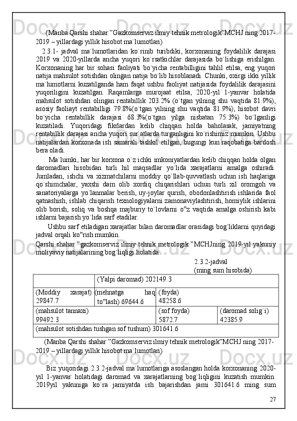       (Manba Qarshi shahar ”Gazkomserviz ilmiy tehnik metrologik”MCHJ ning 2017-
2019 – yillardagi yillik hisobot ma`lumotlari) 
    2.3.1-   jadval   ma`lumotlaridan   ko`rinib   turibdiki,   korxonaning   foydalilik   darajasi
2019   va   2020-yillarda   ancha   yuqori   ko`rsatkichlar   darajasida   bo`lishiga   erishilgan.
Korxonaning   har   bir   sohasi   faoliyati   bo`yicha   rentabilligini   tahlil   etilsa,   eng   yuqori
natija mahsulot sotishdan olingan natija bo`lib hisoblanadi. Chunki, oxirgi ikki yillik
ma`lumotlarni kuzatilganda ham  faqat ushbu faoliyat natijasida foydalilik darajasini
yuqoriligini   kuzatilgan.   Raqamlarga   murojaat   etilsa,   2020-yil   1-yanvar   holatida
mahsulot   sotishdan   olingan   rentabillik   203.2%   (o`tgan   yilning   shu   vaqtida   81.9%),
asosiy   faoliayt   rentabilligi   79.8%(o`tgan   yilning   shu   vaqtida   81.9%),   hisobot   davri
bo`yicha   rentabillik   darajasi   68.3%(o`tgan   yilga   nisbatan   75.3%)   bo`lganligi
kuzatiladi.   Yuqoridagi   fikrlardan   kelib   chiqqan   holda   baholasak,   jamiyatning
rentabillik darajasi ancha yuqori sur`atlarda turganligini ko`rishimiz mumkin. Ushbu
natijalardan korxonada ish samarali tashkil  etilgan, bugungi kun raqobatiga bardosh
bera oladi.  
           Ma`lumki, har bir korxona o`z ichki imkoniyatlardan kelib chiqqan holda olgan
daromadlari   hisobidan   turli   hil   maqsadlar   yo`lida   xarajatlarni   amalga   oshiradi.
Jumladan,   ishchi   va   xizmatchilarni   moddiy   qo`llab-quvvatlash   uchun   ish   haqlariga
qo`shimchalar,   yaxshi   dam   olib   xordiq   chiqarishlari   uchun   turli   xil   oromgoh   va
sanatoriyalarga   yo`lanmalar   berish,   uy-joylar   qurish,   obodonlashtirish   ishlarida   faol
qatnashish,  ishlab chiqarish  texnologiyalarni  zamonaviylashtirish,  homiylik ishlarini
olib   borish,   soliq   va   boshqa   majburiy   to`lovlarni   o z   vaqtida   amalga   oshirish   kabi‟
ishlarni bajarish yo`lida sarf etadilar. 
       Ushbu sarf etiladigan xarajatlar bilan daromadlar orasidagi bog`liklarni quyidagi
jadval orqali ko rish mumkin. 	
‟
Qarshi shahar ”gazkomserviz ilmiy tehnik metrologik ”MCHJning 2019-yil yakuniy
moliyaviy natijalarining bog`liqligi holatida 
                  2.3.2-jadval 
                  (ming sum hisobida) 
(Yalpi daromad) 202149.3
(Moddiy
29847.7 xarajat) (mehnatga  haq
to lash) 69644.6	
‟ (foyda)
48258.6
(mahsulot tannaxi)
99492.3 (sof foyda)
5872.7 (daromad solig ` i)
42385.9
(mahsulot sotishdan tushgan sof tushum) 301641.6
     (Manba Qarshi shahar ”Gazkomserviz ilmiy tehnik metrologik”MCHJ ning 2017-
2019 – yillardagi yillik hisobot ma`lumotlari) 
  
         Biz yuqoridagi 2.3.2-jadval ma`lumotlariga asoslangan holda korxonaning 2020-
yil   1-yanvar   holatidagi   daromad   va   xarajatlarning   bog`liqligini   kuzatish   mumkin.
2019yil   yakuniga   ko`ra   jamiyatda   ish   bajarishdan   jami   301641.6   ming   sum
  27   