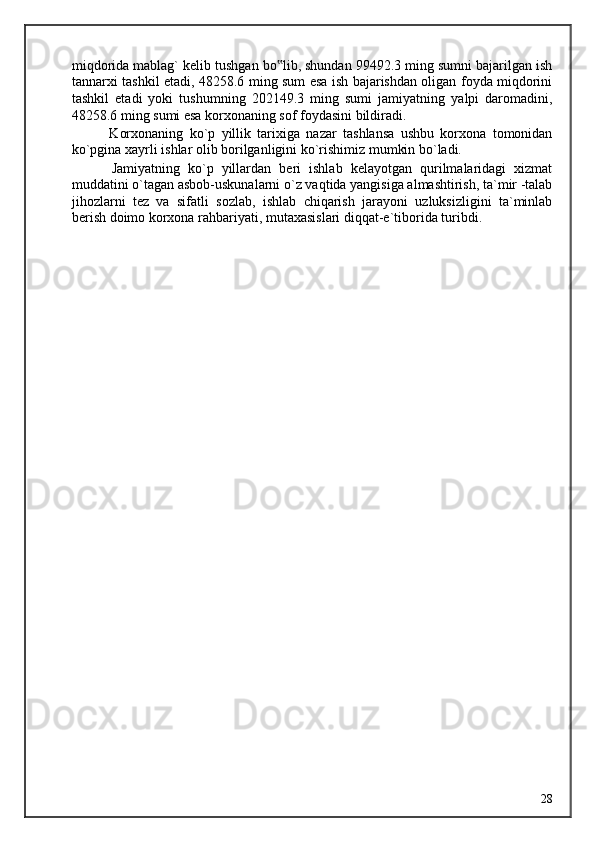 miqdorida mablag` kelib tushgan bo lib, shundan 99492.3 ming sumni bajarilgan ish‟
tannarxi tashkil etadi, 48258.6 ming sum esa ish bajarishdan oligan foyda miqdorini
tashkil   etadi   yoki   tushumning   202149.3   ming   sumi   jamiyatning   yalpi   daromadini,
48258.6 ming sumi esa korxonaning sof foydasini bildiradi. 
            Korxonaning   ko`p   yillik   tarixiga   nazar   tashlansa   ushbu   korxona   tomonidan
ko`pgina xayrli ishlar olib borilganligini ko`rishimiz mumkin bo`ladi. 
          Jamiyatning   ko`p   yillardan   beri   ishlab   kelayotgan   qurilmalaridagi   xizmat
muddatini o`tagan asbob-uskunalarni o`z vaqtida yangisiga almashtirish, ta`mir -talab
jihozlarni   tez   va   sifatli   sozlab,   ishlab   chiqarish   jarayoni   uzluksizligini   ta`minlab
berish doimo korxona rahbariyati, mutaxasislari diqqat-e`tiborida turibdi. 
 
 
  28