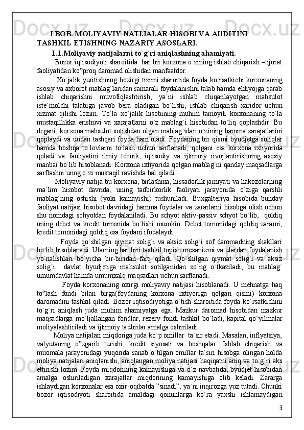         I BOB. MOLIYAVIY NATIJALAR HISOBI VA AUDITINI 
TASHKIL ETISHNING NAZARIY ASOSLARI. 
        1.1.Moliyaviy natijalarni to`g`ri aniqlashning ahamiyati. 
          Bozor iqtisodiyoti sharoitida  har bir korxona o`zining ishlab chiqarish –tijorat
faoliyatidan ko proq daromad olishidan manfaatdor. ‟
                 Xo`jalik yuritishning hozirgi tizimi sharoitida foyda ko`rsatkichi korxonaning
asosiy va axborot mablag`laridan samarali foydalanishni talab hamda ehtiyojga qarab
ishlab   chiqarishni   muvofiqlashtirish,   ya`ni   ishlab   chiqarilayotgan   mahsulot
iste`molchi   talabiga   javob   bera   oladigan   bo`lishi,   ishlab   chiqarish   xaridor   uchun
xizmat   qilishi   lozim.   To`la   xo`jalik   hisobining   muhim   tamoyili   korxonaning   to`la
mustaqillikka   erishuvi   va   xarajatlarni   o`z   mablag`i   hisobidan   to`liq   qoplashdir.   Bu
degani, korxona mahsulot sotishdan olgan mablag`idan o`zining hamma xarajatlarini
qoplaydi va undan tashqari foyda ham oladi. Foydaning bir qismi byudjetga soliqlar
hamda   boshqa   to`lovlarni   to`lash   uchun   sarflanadi,   qolgani   esa   korxona   ixtiyorida
qoladi   va   faoliyatini   ilmiy   tehnik,   iqtisodiy   va   ijtimoiy   rivojlantirishning   asosiy
manbai bo`lib hisoblanadi. Korxona ixtiyorida qolgan mablag`ni qanday maqsadlarga
sarflashni unng o`zi mustaqil ravishda hal qiladi. 
          Moliyaviy natija bu korxona, birlashma, hissadorlik jamiyati va hakozolarning
ma`lim   hisobot   davrida,   uning   tadbirkorlik   faoliyati   jarayonida   o`ziga   qarshli
mablag`ning   oshishi   (yoki   kamayishi)   tushuniladi.   Buxgalteriya   hisobida   bunday
faoliyat natijasi hisobot davridagi hamma foydalar va zararlarni hisobga olish uchun
shu nomdagi schyotdan  foydalaniladi. Bu schyot  aktiv-passiv  schyot  bo`lib,   qoldiq
uning   debet   va   kredit   tomonida   bo`lishi   mumkin.   Debet   tomonidagi   qoldiq   zararni,
kredit tomonidagi qoldiq esa foydani ifodalaydi. 
                  Foyda   qo`shilgan   qiymat   solig`i   va   aksiz   solig`i   sof   daromadning   shakllari
bo`lib hisoblanadi. Ularning har biri tashkil topish mexanizmi va ulardan foydalanish
yo`nalishlari   bo`yicha   bir-biridan   farq   qiladi.   Qo`shilgan   qiymat   solig`i   va   aksiz
solig`i     davlat   byudjetiga   mahsulot   sotilganidan   so`ng   o`tkaziladi,   bu   mablag`
umumdavlat hamda umumxalq maqsadlari uchun sarflanadi. 
                    Foyda   korxonaning   oxirgi   moliyaviy   natijasi   hisoblanadi.   U   mehnatga   haq
to lash   fondi   bilan   birga(foydaning   korxona   ixtiyoriga   qolgan   qismi)   korxona	
‟
daromadini tashkil qiladi. Bozor iqtisodiyotiga o`tish sharoitida foyda ko`rsatkichini
to`g`ri   aniqlash   juda   muhim   ahamiyatga   ega.   Mazkur   daromad   hisobidan   mazkur
maqsadlarga   mo`ljallangan   fondlar,   rezerv   fondi   tashkil   bo`ladi,   kapital   qo`yilmalar
moliyalashtiriladi va ijtimoiy tadbirlar amalga oshiriladi. 
         Moliya natijalari miqdoriga juda ko`p omillar  ta`sir etadi. Masalan, inflyatsiya,
valyutaning   o zgarib   turishi,   kredit   siyosati   va   boshqalar.   Ishlab   chiqarish   va	
‟
muomala jarayonidagi  yuqorida sanab  o`tilgan omillar  ta`siri  hisobga olingan holda
moliya natijalari aniqlanishi, aniqlangan moliya natijasi haqiqatni aniq va to`g`ri aks
ettirishi  lozim. Foyda miqdorining kamayishiga va o`z navbatida, byudjet hisobidan
amalga   oshiriladigan   xarajatlar   miqdorining   kamayishiga   olib   keladi.   Zararga
ishlaydigan korxonalar esa oxir-oqibatda ”sinadi”, ya`ni inqirozga yuz tutadi. Chunki
bozor   iqtisodiyoti   sharoitida   amaldagi   qonunlarga   ko`ra   yaxshi   ishlamaydigan
  3   
