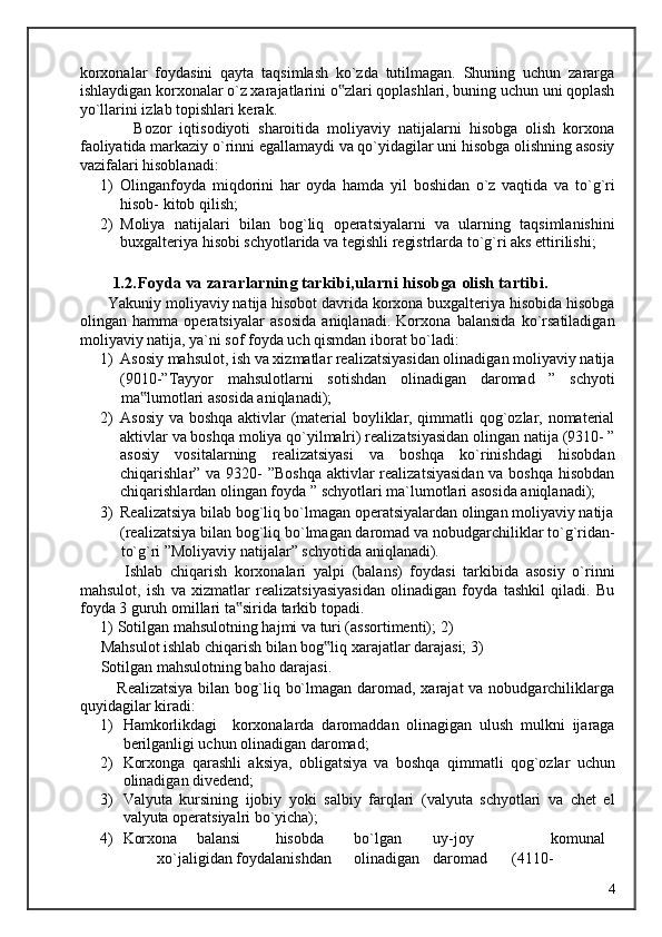 korxonalar   foydasini   qayta   taqsimlash   ko`zda   tutilmagan.   Shuning   uchun   zararga
ishlaydigan korxonalar o`z xarajatlarini o zlari qoplashlari, buning uchun uni qoplash‟
yo`llarini izlab topishlari kerak. 
              Bozor   iqtisodiyoti   sharoitida   moliyaviy   natijalarni   hisobga   olish   korxona
faoliyatida markaziy o`rinni egallamaydi va qo`yidagilar uni hisobga olishning asosiy
vazifalari hisoblanadi: 
1) Olinganfoyda   miqdorini   har   oyda   hamda   yil   boshidan   o`z   vaqtida   va   to`g`ri
hisob- kitob qilish; 
2) Moliya   natijalari   bilan   bog`liq   operatsiyalarni   va   ularning   taqsimlanishini
buxgalteriya hisobi schyotlarida va tegishli registrlarda to`g`ri aks ettirilishi; 
       
         1.2.Foyda va zararlarning tarkibi,ularni hisobga olish tartibi. 
       Yakuniy moliyaviy natija hisobot davrida korxona buxgalteriya hisobida hisobga
olingan   hamma   operatsiyalar   asosida   aniqlanadi.   Korxona   balansida   ko`rsatiladigan
moliyaviy natija, ya`ni sof foyda uch qismdan iborat bo`ladi: 
1) Asosiy mahsulot, ish va xizmatlar realizatsiyasidan olinadigan moliyaviy natija
(9010-”Tayyor   mahsulotlarni   sotishdan   olinadigan   daromad   ”   schyoti
ma lumotlari asosida aniqlanadi); 	
‟
2) Asosiy va boshqa aktivlar (material boyliklar, qimmatli qog`ozlar, nomaterial
aktivlar va boshqa moliya qo`yilmalri) realizatsiyasidan olingan natija (9310- ”
asosiy   vositalarning   realizatsiyasi   va   boshqa   ko`rinishdagi   hisobdan
chiqarishlar” va 9320- ”Boshqa  aktivlar realizatsiyasidan  va boshqa  hisobdan
chiqarishlardan olingan foyda ” schyotlari ma`lumotlari asosida aniqlanadi); 
3) Realizatsiya bilab bog`liq bo`lmagan operatsiyalardan olingan moliyaviy natija
(realizatsiya bilan bog`liq bo`lmagan daromad va nobudgarchiliklar to`g`ridan-
to`g`ri ”Moliyaviy natijalar” schyotida aniqlanadi). 
            Ishlab   chiqarish   korxonalari   yalpi   (balans)   foydasi   tarkibida   asosiy   o`rinni
mahsulot,   ish   va   xizmatlar   realizatsiyasiyasidan   olinadigan   foyda   tashkil   qiladi.   Bu
foyda 3 guruh omillari ta sirida tarkib topadi. 	
‟
1)   Sotilgan mahsulotning hajmi va turi (assortimenti); 2)  
Mahsulot ishlab chiqarish bilan bog liq xarajatlar darajasi; 3)	
‟
Sotilgan mahsulotning baho darajasi. 
             Realizatsiya  bilan bog`liq bo`lmagan daromad, xarajat  va nobudgarchiliklarga
quyidagilar kiradi: 
1) Hamkorlikdagi     korxonalarda   daromaddan   olinagigan   ulush   mulkni   ijaraga
berilganligi uchun olinadigan daromad; 
2) Korxonga   qarashli   aksiya,   obligatsiya   va   boshqa   qimmatli   qog`ozlar   uchun
olinadigan divedend; 
3) Valyuta   kursining   ijobiy   yoki   salbiy   farqlari   (valyuta   schyotlari   va   chet   el
valyuta operatsiyalri bo`yicha); 
4) Korxona  balansi  hisobda  bo`lgan  uy-joy    komunal  
xo`jaligidan foydalanishdan  olinadigan  daromad  (4110-  
  4   