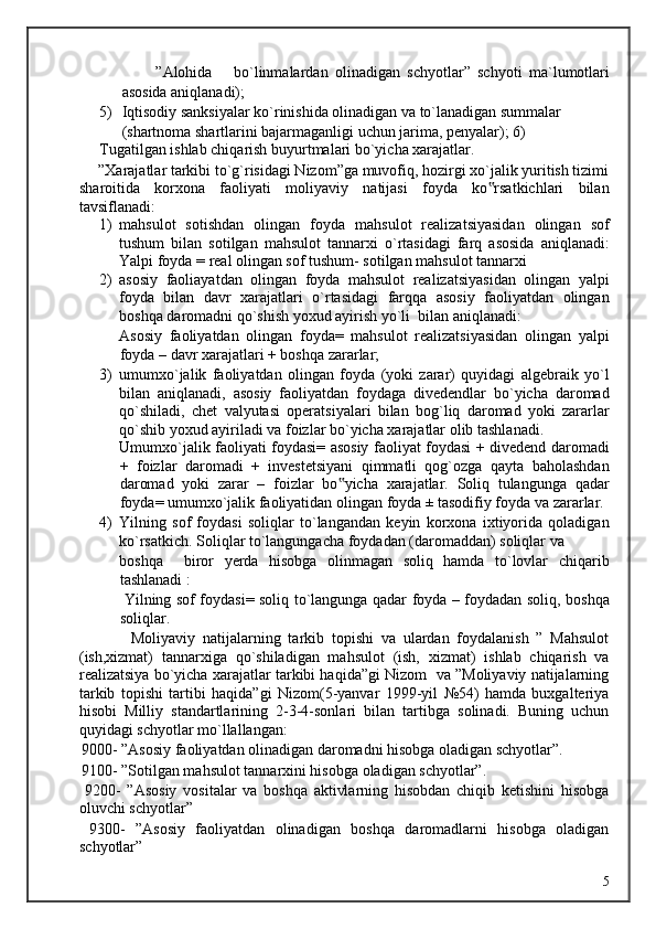 ”Alohida  bo`linmalardan   olinadigan   schyotlar”   schyoti   ma`lumotlari
asosida aniqlanadi); 
5) Iqtisodiy sanksiyalar ko`rinishida olinadigan va to`lanadigan summalar 
(shartnoma shartlarini bajarmaganligi uchun jarima, penyalar); 6)
Tugatilgan ishlab chiqarish buyurtmalari bo`yicha xarajatlar. 
     ”Xarajatlar tarkibi to`g`risidagi Nizom”ga muvofiq, hozirgi xo`jalik yuritish tizimi
sharoitida   korxona   faoliyati   moliyaviy   natijasi   foyda   ko rsatkichlari   bilan‟
tavsiflanadi: 
1) mahsulot   sotishdan   olingan   foyda   mahsulot   realizatsiyasidan   olingan   sof
tushum   bilan   sotilgan   mahsulot   tannarxi   o`rtasidagi   farq   asosida   aniqlanadi:
Yalpi foyda = real olingan sof tushum- sotilgan mahsulot tannarxi  
2) asosiy   faoliayatdan   olingan   foyda   mahsulot   realizatsiyasidan   olingan   yalpi
foyda   bilan   davr   xarajatlari   o`rtasidagi   farqqa   asosiy   faoliyatdan   olingan
boshqa daromadni qo`shish yoxud ayirish yo`li  bilan aniqlanadi:             
Asosiy   faoliyatdan   olingan   foyda=   mahsulot   realizatsiyasidan   olingan   yalpi
foyda – davr xarajatlari + boshqa zararlar; 
3) umumxo`jalik   faoliyatdan   olingan   foyda   (yoki   zarar)   quyidagi   algebraik   yo`l
bilan   aniqlanadi,   asosiy   faoliyatdan   foydaga   divedendlar   bo`yicha   daromad
qo`shiladi,   chet   valyutasi   operatsiyalari   bilan   bog`liq   daromad   yoki   zararlar
qo`shib yoxud ayiriladi va foizlar bo`yicha xarajatlar olib tashlanadi.             
Umumxo`jalik faoliyati foydasi= asosiy faoliyat foydasi + divedend daromadi
+   foizlar   daromadi   +   investetsiyani   qimmatli   qog`ozga   qayta   baholashdan
daromad   yoki   zarar   –   foizlar   bo yicha   xarajatlar.   Soliq   tulangunga   qadar	
‟
foyda= umumxo`jalik faoliyatidan olingan foyda ± tasodifiy foyda va zararlar. 
4) Yilning   sof   foydasi   soliqlar   to`langandan   keyin   korxona   ixtiyorida   qoladigan
ko`rsatkich. Soliqlar to`langungacha foydadan (daromaddan) soliqlar va 
boshqa     biror   yerda   hisobga   olinmagan   soliq   hamda   to`lovlar   chiqarib
tashlanadi :           
  Yilning sof foydasi= soliq to`langunga qadar foyda – foydadan soliq, boshqa
soliqlar. 
              Moliyaviy   natijalarning   tarkib   topishi   va   ulardan   foydalanish   ”   Mahsulot
(ish,xizmat)   tannarxiga   qo`shiladigan   mahsulot   (ish,   xizmat)   ishlab   chiqarish   va
realizatsiya bo`yicha xarajatlar tarkibi haqida”gi Nizom  va ”Moliyaviy natijalarning
tarkib   topishi   tartibi   haqida”gi   Nizom(5-yanvar   1999-yil   №54)   hamda   buxgalteriya
hisobi   Milliy   standartlarining   2-3-4-sonlari   bilan   tartibga   solinadi.   Buning   uchun
quyidagi schyotlar mo`llallangan: 
 9000- ”Asosiy faoliyatdan olinadigan daromadni hisobga oladigan schyotlar”. 
 9100- ”Sotilgan mahsulot tannarxini hisobga oladigan schyotlar”. 
  9200-   ”Asosiy   vositalar   va   boshqa   aktivlarning   hisobdan   chiqib   ketishini   hisobga
oluvchi schyotlar” 
  9300-   ”Asosiy   faoliyatdan   olinadigan   boshqa   daromadlarni   hisobga   oladigan
schyotlar” 
  5