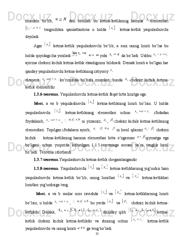 mumkin   bo‘lib,     dan   boshlab   bu   ketma-ketlikning   hamma   elementlari
  tengsizlikni   qanoatlantirsa   u   holda     ketma-ketlik   yaqinlashuvchi
deyiladi. 
Agar     ketma-ketlik   yaqinlashuvchi   bo‘lib,   a   soni   uning   limiti   bo‘lsa   bu
holda quyidagicha yoziladi     yoki   da bo‘ladi. Ushbu 
ayirma cheksiz kichik ketma-ketlik ekanliginini bildiradi. Demak limiti a bo‘lgan har
qanday yaqinlashuvchi ketma-ketlikning ixtiyoriy   
elementi     ko‘rinishda   bo‘lishi   mumkin,   bunda   -cheksiz   kichik   ketma-
ketlik elementidir. 
1.3.6-teorema.  Yaqinlashuvchi ketma-ketlik faqat bitta limitga ega. 
Isbot.   a   va   b   yaqinlashuvchi     ketma-ketlikning   limiti   bo‘lsin.   U   holda
yaqinlashuvchi     ketma-ketlikning   elementlari   uchun     ifodadan
foydalanib,   ,     ni   yozamiz,   ,   cheksiz   kichik  ketma-ketlikning
elementlari. Topilgan ifodalarni ayirib,     ni hosil qilamiz   cheksiz
kichik         ketma-ketlikning   hamma   elementlari   bitta   o‘zgarmas   qiymatga   ega
bo‘lgani   uchun   yuqorida   keltirilgan   1.1.5-teoremaga   asosan   ya’ni   tenglik   hosil
bo‘ladi. Teorema isbotlandi . 
1.3.7-teorema. Yaqinlashuvchi ketma-ketlik chegaralangandir. 
1.3.8-teorema.   Yaqinlashuvchi     va     ketma-ketliklarning yig‘indisi ham
yaqinlashuvchi   ketma-ketlik   bo‘lib,   uning   limitlari   va     ketma-ketliklari
limitlari yig‘indisiga teng. 
Isbot.   a   va   b   sonlar   mos   ravishda   va     ketma-ketliklarning   limiti
bo‘lsin,   u   holda   ,     bu   yerda     va     cheksiz   kichik   ketma-
ketlikdir.   Demak,       shunday   qilib   ketma-
ketlik   cheksiz   kichik   ketma-ketlikdir   va   shuning   uchun     ketma-ketlik
yaqinlashuvchi va uning limiti   ga teng bo‘ladi. 
11lim	n	n	x a	 		n 	nx a	 