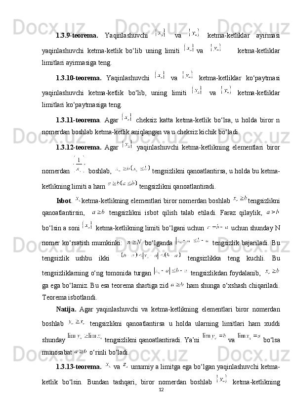 1.3.9-teorema.   Yaqinlashuvchi     va     ketma-ketliklar   ayirmasi
yaqinlashuvchi   ketma-ketlik   bo‘lib   uning   limiti   va             ketma-ketliklar
limitlari ayirmasiga teng. 
1.3.10-teorema.   Yaqinlashuvchi     va     ketma-ketliklar   ko‘paytmasi
yaqinlashuvchi   ketma-ketlik   bo‘lib,   uning   limiti     va     ketma-ketliklar
limitlari ko‘paytmasiga teng. 
1.3.11-teorema .   Agar     cheksiz   katta   ketma-ketlik   bo‘lsa,   u   holda   biror   n
nomerdan boshlab ketma-ketlik aniqlangan va u cheksiz kichik bo‘ladi. 
1.3.12-teorema.   Agar     yaqinlashuvchi   ketma-ketlikning   elementlari   biror
nomerdan   boshlab,     tengsizlikni qanoatlantirsa, u holda bu  ketma-
ketlikning limiti a ham   tengsizlikni qanoatlantiradi. 
Isbot .  ketma-ketlikning elementlari biror nomerdan boshlab  tengsizlikni
qanoatlantirsin,       tengsizlikni   isbot   qilish   talab   etiladi.   Faraz   qilaylik,  
bo‘lsin a soni   ketma-ketlikning limiti bo‘lgani uchun   uchun shunday N
nomer  ko‘rsatish   mumkinki:       bo‘lganda     tengsizlik  bajariladi.  Bu
tengsizlik   ushbu   ikki     tengsizlikka   teng   kuchli.   Bu
tengsizliklarning o‘ng   tomonida turgan     tengsizlikdan foydalanib,    
ga ega bo‘lamiz. Bu esa teorema shartiga zid   ham shunga o‘xshash chiqariladi.
Teorema isbotlandi. 
Natija.   Agar   yaqinlashuvchi   va   ketma-ketlikning   elementlari   biror   nomerdan
boshlab     tengsizlikni   qanoatlantirsa   u   holda   ularning   limitlari   ham   xuddi
shunday   tengsizlikni qanoatlantiradi. Ya’ni     va   bo‘lsa
munosabat   o‘rinli bo‘ladi. 
1.3.13-teorema.      va   umumiy a limitga ega bo‘lgan yaqinlashuvchi ketma-
ketlik   bo‘lsin.   Bundan   tashqari,   biror   nomerdan   boshlab     ketma-ketlikning
12 