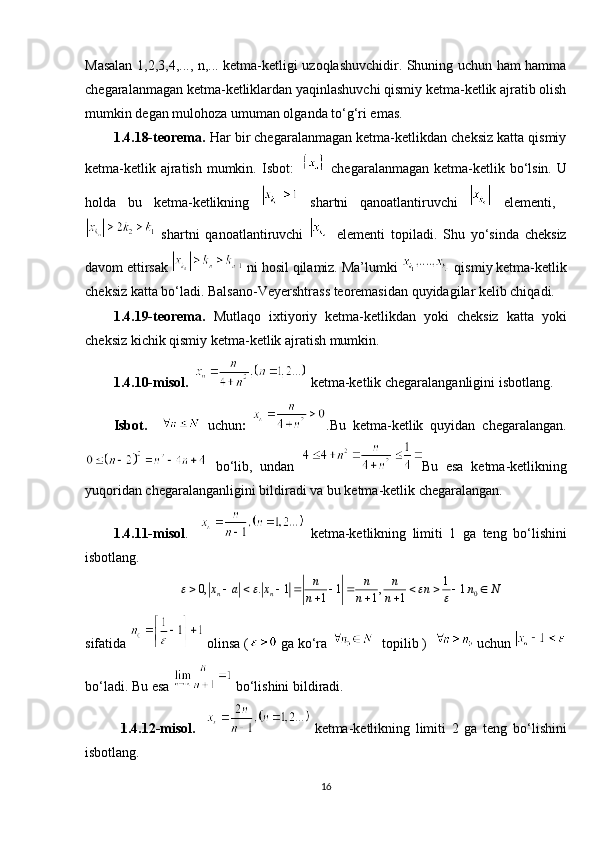 Masalan 1,2,3,4,..., n,... ketma-ketligi uzoqlashuvchidir. Shuning uchun ham hamma
chegaralanmagan ketma-ketliklardan yaqinlashuvchi qismiy ketma-ketlik ajratib olish
mumkin degan  mulohoza umuman olganda to‘g‘ri emas.  
1.4.18-teorema.  Har bir chegaralanmagan ketma-ketlikdan cheksiz katta qismiy
ketma-ketlik ajratish mumkin.   Isbot:       chegaralanmagan ketma-ketlik bo‘lsin. U
holda   bu   ketma-ketlikning     shartni   qanoatlantiruvchi     elementi,  
  shartni   qanoatlantiruvchi     elementi   topiladi.   Shu   yo‘sinda   cheksiz
davom ettirsak   ni hosil qilamiz. Ma’lumki   qismiy ketma-ketlik
cheksiz katta bo‘ladi.  Balsano-Veyershtrass teoremasidan quyidagilar kelib chiqadi. 
1.4.19-teorema.   Mutlaqo   ixtiyoriy   ketma-ketlikdan   yoki   cheksiz   katta   yoki
cheksiz kichik qismiy ketma-ketlik ajratish mumkin. 
1.4.10-misol.      ketma-ketlik chegaralanganligini isbotlang. 
Isbot.       uchun :   .Bu   ketma-ketlik   quyidan   chegaralangan.
bo‘lib,   undan   Bu   esa   ketma-ketlikning
yuqoridan chegaralanganligini bildiradi va bu ketma-ketlik chegaralangan. 
1.4.11-misol .       ketma-ketlikning   limiti   1   ga   teng   bo‘lishini
isbotlang. 
sifatida   olinsa ( ga ko‘ra    topilib )     uchun 
bo‘ladi. Bu esa    bo‘lishini bildiradi. 
1.4.12-misol.       ketma-ketlikning   limiti   2   ga   teng   bo‘lishini
isbotlang. 
16 01
0, . 1 1 , 1.
1 1 1n n n n n
x a x n n N
n n n  	          
   