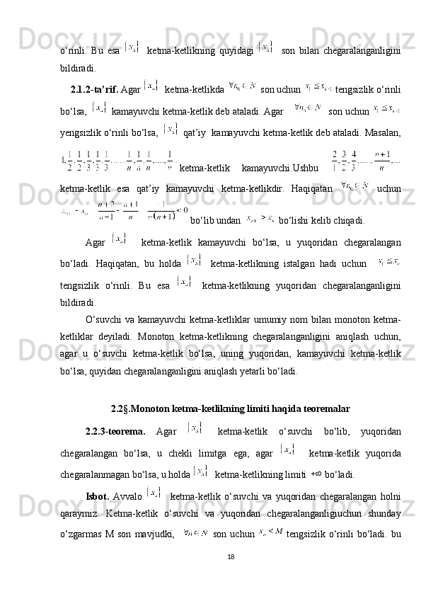 o‘rinli.   Bu   esa     ketma-ketlikning   quyidagi     son   bilan   chegaralanganligini
bildiradi.
    2.1.2-ta’rif.  Agar    ketma-ketlikda   son uchun   tengsizlik o‘rinli
bo‘lsa,      kamayuvchi ketma-ketlik deb ataladi. Agar      son uchun 
yengsizlik o‘rinli bo‘lsa,      qat’iy  kamayuvchi ketma-ketlik deb ataladi. Masalan,
ketma-ketlik   kamayuvchi.Ushbu  
ketma-ketlik   esa   qat’iy   kamayuvchi   ketma-ketlikdir.   Haqiqatan     uchun
  bo‘lib undan    bo‘lishi kelib chiqadi.
Agar       ketma-ketlik   kamayuvchi   bo‘lsa,   u   yuqoridan   chegaralangan
bo‘ladi.   Haqiqatan,   bu   holda     ketma-ketlikning   istalgan   hadi   uchun    
tengsizlik   o‘rinli.   Bu   esa     ketma-ketlikning   yuqoridan   chegaralanganligini
bildiradi.
O‘suvchi   va kamayuvchi  ketma-ketliklar   umumiy nom   bilan  monoton ketma-
ketliklar   deyiladi.   Monoton   ketma-ketlikning   chegaralanganligini   aniqlash   uchun,
agar   u   o‘suvchi   ketma-ketlik   bo‘lsa,   uning   yuqoridan,   kamayuvchi   ketma-ketlik
bo‘lsa, quyidan chegaralanganligini aniqlash yetarli bo‘ladi. 
2.2 § . Monoton ketma-ketlikning limiti haqida teoremalar
2.2.3-teorema.   Agar     ketma-ketlik   o‘suvchi   bo‘lib,   yuqoridan
chegaralangan   bo‘lsa,   u   chekli   limitga   ega;   agar       ketma-ketlik   yuqorida
chegaralanmagan bo‘lsa, u holda      ketma-ketlikning limiti  bo‘ladi.
Isbot.   Avvalo       ketma-ketlik   o‘suvchi   va   yuqoridan   chegaralangan   holni
qaraymiz.   Ketma-ketlik   o‘suvchi   va   yuqoridan   chegaralanganligiuchun   shunday
o‘zgarmas   M   son   mavjudki,       son   uchun   tengsizlik   o‘rinli   bo‘ladi.   bu
18 