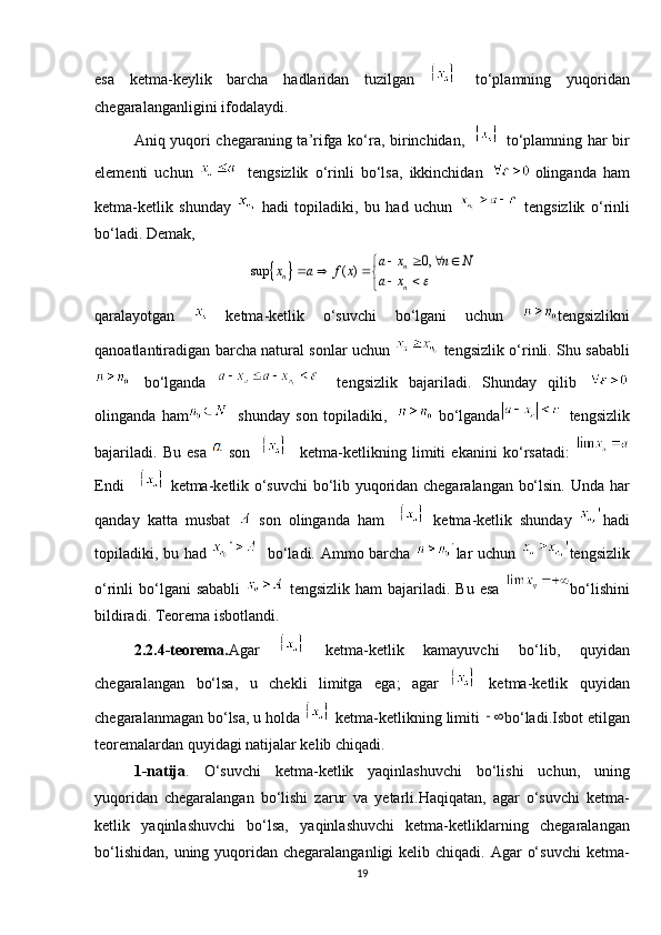 esa   ketma-keylik   barcha   hadlaridan   tuzilgan     to‘plamning   yuqoridan
chegaralanganligini ifodalaydi. 
Aniq yuqori chegaraning ta’rifga ko‘ra, birinchidan,       to‘plamning har bir
elementi   uchun     tengsizlik   o‘rinli   bo‘lsa,   ikkinchidan   olinganda   ham
ketma-ketlik   shunday     hadi   topiladiki,   bu   had   uchun     tengsizlik   o‘rinli
bo‘ladi. Demak,
qaralayotgan     ketma-ketlik   o‘suvchi   bo‘lgani   uchun   tengsizlikni
qanoatlantiradigan barcha natural sonlar uchun     tengsizlik o‘rinli. Shu sababli
  bo‘lganda     tengsizlik   bajariladi.   Shunday   qilib  
olinganda   ham   shunday   son   topiladiki,       bo‘lganda   tengsizlik
bajariladi.   Bu   esa   son         ketma-ketlikning   limiti   ekanini   ko‘rsatadi:  
Endi        ketma-ketlik o‘suvchi bo‘lib yuqoridan chegaralangan bo‘lsin.   Unda har
qanday   katta   musbat     son   olinganda   ham       ketma-ketlik   shunday   hadi
topiladiki, bu had      bo‘ladi. Ammo barcha   lar uchun   tengsizlik
o‘rinli  bo‘lgani  sababli     tengsizlik  ham   bajariladi. Bu  esa   bo‘lishini
bildiradi. Teorema isbotlandi.
2.2.4-teorema. Agar     ketma-ketlik   kamayuvchi   bo‘lib,   quyidan
chegaralangan   bo‘lsa,   u   chekli   limitga   ega;   agar     ketma-ketlik   quyidan
chegaralanmagan bo‘lsa, u holda    ketma-ketlikning limiti  bo‘ladi.Isbot etilgan
teoremalardan quyidagi natijalar kelib chiqadi.
1-natija .   O‘suvchi   ketma-ketlik   yaqinlashuvchi   bo‘lishi   uchun,   uning
yuqoridan   chegaralangan   bo‘lishi   zarur   va   yetarli.Haqiqatan,   agar   o‘suvchi   ketma-
ketlik   yaqinlashuvchi   bo‘lsa,   yaqinlashuvchi   ketma-ketliklarning   chegaralangan
bo‘lishidan,  uning yuqoridan chegaralanganligi  kelib chiqadi. Agar  o‘suvchi  ketma-
19		
0,	sup ( )	n	n	n	
a x n N	x a f x	a x		
   		  		 		
  