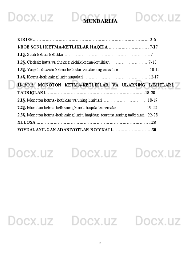 MUNDARIJA
KIRISH……………………………………………………………………… 3-6
I-BOB SONLI  KETMA-KETLIKLAR HAQIDA ………………………. 7-17
1.1 § .  Sonli ketma-ketliklar ……………………………………………………7
1.2 § .  Cheksiz katta va cheksiz kichik   ketma-ketliklar……………………….7-10
1. 3§.  Yaqinlashuvchi ketma-ketliklar va ularning xossalari………………….10-12
1.4 §.  Ketma-ketlikning limit nuqtalari……………………………………….12-17
II-BOB .   MONOTON   KETMA-KETLIKLAR   VA   ULARNING   LIMITLARI,
TADBIQLARI…………………………………………………………….18-28
2.1 § . Monoton ketma- ketliklar va uning limitlari…………………………..18-19
2 .2§.  Monoton ketma-ketlikning kimiti haqida teoremalar…………………19-22
2.3 § .  Monoton ketma-ketlikning limiti haqidagi teoremalarning tadbiqlari...22-28
XULOSA ……………………………………………………………………...28
FOYDALANILGAN ADABIYOTLAR RO‘YXATI……………………….30
2 
