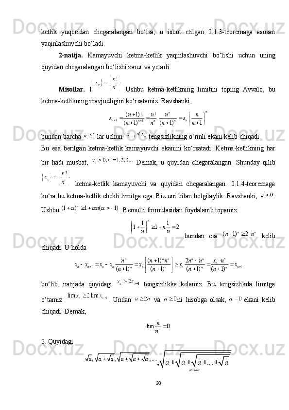 ketlik   yuqoridan   chegaralangan   bo‘lsa,   u   isbot   etilgan   2.1.3-teoremaga   asosan
yaqinlashuvchi bo‘ladi.
2-natija.   Kamayuvchi   ketma-ketlik   yaqinlashuvchi   bo‘lishi   uchun   uning
quyidan chegaralangan bo‘lishi zarur va yetarli.
Misollar.   1   Ushbu   ketma-ketlikning   limitini   toping   Avvalo,   bu
ketma-ketlikning mavjudligini ko‘rsatamiz. Ravshanki,
bundan barcha   lar uchun     tengsizlikning o‘rinli ekani kelib chiqadi. 
Bu   esa   berilgan   ketma-ketlik   kamayuvchi   ekanini   ko‘rsatadi.   Ketma-ketlikning   har
bir   hadi   musbat,     Demak,   u   quyidan   chegaralangan.   Shunday   qilib
  ketma-ketlik   kamayuvchi   va   quyidan   chegaralangan.   2.1.4-teoremaga
ko‘ra bu ketma-ketlik chekli limitga ega. Biz uni bilan belgilaylik: Ravshanki,   .
Ushbu  . Bernulli formulasidan foydalanib topamiz:
bundan   esa     kelib
chiqadi. U holda 
bo‘lib,   natijada   quyidagi     tengsizlikka   kelamiz.   Bu   tengsizlikda   limitga
o‘tamiz:   .   Undan     va   ni   hisobga   olsak,   ekani   kelib
chiqadi. Demak,
2. Quyidagi
201 1	1 1 2	
n	
n	n n	
 	   	  1
1
( 1)! !
( 1) ( 1) 1 n
n
n n
n n n
n n n n	x x	n n n n
	
	 	   	 	  	 	
(1 ) 1 ( 1)
n	n	      
( 1) 2 n n
n n   	
1 1	
( 1) 2	
( 1) ( 1) ( 1) ( 1)	
n	n n n n n	n	n n n n n n n	n n n n	
x n	n n n n n	x x x x x x x	n n n n	 	
 		 	      	 	   	 
lim 0	n
n
n		
, , , ....	, ...	
ntaildiz	
a a a a a a	a a a a	  	    