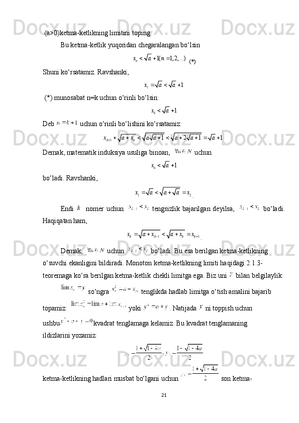 (a>0)ketma-ketlikning limitini toping.
Bu ketma-ketlik yuqoridan chegaralangan bo‘lsin
   (*)
Shuni ko‘rsatamiz. Ravshanki,
 (*) munosabat n=k uchun o‘rinli bo‘lsin:
Deb   uchun o‘rinli bo‘lishini ko‘rsatamiz:
.
Demak, matematik induksiya usuliga binoan,     uchun
bo‘ladi. Ravshanki,
.
Endi       nomer  uchun       tengsizlik bajarilgan deyilsa,       bo‘ladi.
Haqiqatan ham,
.
Demak,     uchun     bo‘ladi. Bu esa berilgan ketma-ketlikning 
o‘suvchi ekanligini bildiradi. Monoton ketma-ketlikning limiti haqidagi 2.1.3-
teoremaga ko‘ra berilgan ketma-ketlik chekli limitga ega.  Biz uni   bilan belgilaylik:
 so‘ngra  tenglikda hadlab limitga o‘tish amalini bajarib 
topamiz:     yoki  . Natijada   ni toppish uchun 
ushbu kvadrat tenglamaga kelamiz. Bu kvadrat tenglamaning 
ildizlarini yozamiz:
ketma-ketlikning hadlari musbat bo‘lgani uchun   son ketma-
211( 1, 2, ...)	nx a n	  	
1	1	x a a	  	
1	kx a	 	
1	1 2 1 1	k kx a x a a a a a        	
1	nx a	 	
1 2x a a a x	   	
1 1	k k k kx a x a x x	 	     