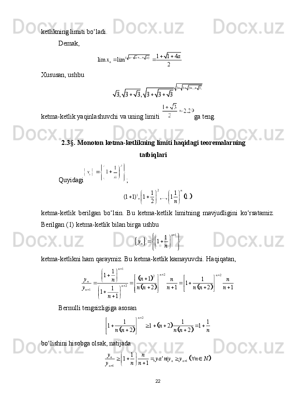 ketlikning limiti bo‘ladi. 
Demak,
                                          
Xususan, ushbu
ketma-ketlik yaqinlashuvchi va uning limiti  ga teng.
            2.3 § .  Monoton ketma-ketlikning limiti haqidagi teoremalarning
                                                          tatbiqlari                              
Quyidagi ;
ketma-ketlik   berilgan   bo‘lsin.   Bu   ketma-ketlik   limitning   mavjudligini   ko‘rsatamiz.
Berilgan (1) ketma-ketlik bilan birga ushbu 
ketma-ketlikni ham qaraymiz. Bu ketma-ketlik kamayuvchi. Haqiqatan,
Bernulli tengsizligiga asosan 
bo‘lishini hisobga olsak, natijada
22( ... )1 1 4	lim lim	2 a a a
n	
a	x   	 	 	
3 3 3 ... 3,	
3, 3 3 , 3 3 3	
   	
  	
	
2
1 1 1
(1 1) , 1 , ..., 1 1.
2 n
n   
 
   
   	
		
1	1	1	
n	
ny	n	
	   	      	
		
			
1
2
2
2
2
1 1
1
1
1
1
2 1 2 1
1
1
1 n
n
n
n
n
n n
y
n n
n
y n n n n n n
n 



  

 
 
 

 
   
 
 
   
 
 
 
 

 

 	
					
2	
1 1 1	1 1 2 1	2 2n	n	n n n n n 	
 	     	 	 	 	
		1	1	
1	1 , '	1	
n	n n	n
y	n	ya niy y n N	y n n			
       		  