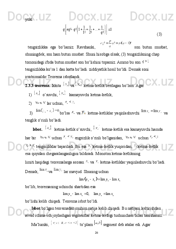 yoki
                                                                                (3)
  tengsizlikka   ega   bo‘lamiz.   Ravshanki,       son   butun   musbat,
shuningdek, son ham butun musbat. Shuni hisobga olsak, (3) tengsizlikning chap 
tomonidagi ifoda butun musbat son bo‘lishini topamiz. Ammo bu son 
tengsizlikka ko‘ra 1   dan katta bo‘ladi. ziddiyatlik hosil bo‘ldi. Demak soni 
irratsionaldir.Teorema isbotlandi.
2.3.3-teorema.  Ikkita    va   ketma-ketlik berilagan bo‘lsin. Agar 
   1)    o‘suvchi,  kamayuvchi ketma-ketlik,
   2)       lar uchun, 
     3)    bo‘lsa     va   ketma-ketliklar yaqinlashuvchi     va
tenglik o‘rinli bo‘ladi.
       Isbot.       ketma-ketlik o‘suvchi,     ketma-ketlik esa kamayuvchi hamda 
har bir     uchun    engsizlik o‘rinli bo‘lganidan,       uchun 
  tengsizliklar bajariladi. Bu esa   ketma-ketlik yuqoridan,  ketma-ketlik    
esa quyidan chegaralanganligini bildiradi. Monoton ketma-ketlikning 
limiti haqidagi teoremalarga asosan   va   ketma-ketliklar yaqinlashuvchi bo‘ladi. 
Demak,  va   lar mavjud. Shuning uchun
                                                     
bo‘lib, teoremaning uchinchi shartidan esa 
                                                   
bo‘lishi kelib chiqadi. Teorema isbot bo‘ldi.
       Isbot  bo‘lgan teoremadan muhim natija kelib chiqadi. Bu natijani keltirishdan 
avval ichma-ich joylashgan segmentlar ketma-ketligi tushunchasi bilan tanishamiz.
      Ma’lumki,      to‘plam    segment deb atalar edi. Agar  
261 1 1	! ! 1 ... 1	1! 2! !	q eq q	q	
 	 	     	 	  	 	
		lim lim lim	n n n ny x y x	  	
lim lim 0,n n	y x	  lim lim
n ny x  