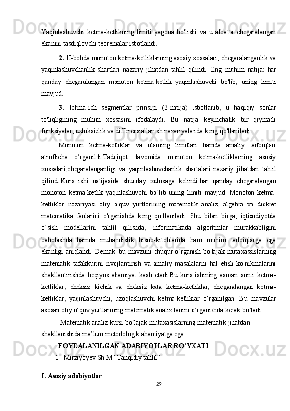 Yaqinlashuvchi   ketma-ketlikning   limiti   yagona   bo'lishi   va   u   albatta   chegaralangan
ekanini tasdiqlovchi teoremalar isbotlandi.
2.  II-bobda monoton ketma-ketliklarning asosiy xossalari, chegaralanganlik va
yaqinlashuvchanlik   shartlari   nazariy   jihatdan   tahlil   qilindi.   Eng   muhim   natija:   har
qanday   chegaralangan   monoton   ketma-ketlik   yaqinlashuvchi   bo'lib,   uning   limiti
mavjud.
3.   Ichma-ich   segmentlar   prinsipi   (3-natija)   isbotlanib,   u   haqiqiy   sonlar
to'liqligining   muhim   xossasini   ifodalaydi.   Bu   natija   keyinchalik   bir   qiymatli
funksiyalar, uzluksizlik va differensiallanish nazariyalarida keng qo'llaniladi.
Monoton   ketma-ketliklar   va   ularning   limitlari   hamda   amaliy   tadbiqlari
atroflicha   o‘rganildi.Tadqiqot   davomida   monoton   ketma-ketliklarning   asosiy
xossalari,chegaralanganligi   va   yaqinlashuvchanlik   shartalari   nazariy   jihatdan   tahlil
qilindi.Kurs   ishi   natijasida   shunday   xulosaga   kelindi:har   qanday   chegaralangan
monoton   ketma-ketlik   yaqinlashuvchi   bo‘lib   uning   limiti   mavjud.   Monoton   ketma-
ketliklar   nazariyasi   oliy   o'quv   yurtlarining   matematik   analiz,   algebra   va   diskret
matematika   fanlarini   o'rganishda   keng   qo'llaniladi.   Shu   bilan   birga,   iqtisodiyotda
o‘sish   modellarini   tahlil   qilishda,   informatikada   algoritmlar   murakkabligini
baholashda   hamda   muhandislik   hisob-kitoblarida   ham   muhim   tadbiqlarga   ega
ekanligi aniqlandi. Demak, bu mavzuni  chuqur  o‘rganish bo'lajak mutaxassislarning
matematik   tafakkurini   rivojlantirish   va   amaliy   masalalarni   hal   etish   ko'nikmalarini
shakllantirishda   beqiyos   ahamiyat   kasb   etadi.Bu   kurs   ishining   asosan   sonli   ketma-
ketliklar,   cheksiz   kichik   va   cheksiz   kata   ketma-ketliklar,   chegaralangan   ketma-
ketliklar,   yaqinlashuvchi,   uzoqlashuvchi   ketma-ketliklar   o‘rganilgan.   Bu   mavzular
asosan oliy o‘quv yurtlarining matematik analiz fanini o‘rganishda kerak bo‘ladi.
 Matematik analiz kursi bo‘lajak mutaxasislarning matematik jihatdan 
shakllanishida ma’lum metodologik ahamiyatga ega 
           FOYDALANILGAN ADABIYOTLAR RO‘YXATI
1. Mirziyoyev Sh.M “Tanqidiy tahlil”  
I. Asosiy adabiyotlar
29 