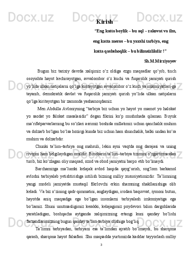                                              Kirish
“Eng katta boylik – bu aql – zakovat va ilm,
                                             eng katta meros – bu yaxshi tarbiya, eng  
                                            katta qashshoqlik – bu bilimsizlikdir !”
Sh.M.Mirziyoyev
Bugun   biz   tarixiy   davrda   xalqimiz   o‘z   oldiga   ezgu   maqsadlar   qo‘yib,   tinch
osoyishta   hayot   kechirayotgan,   avvalombor   o‘z   kuchi   va   fuqarolik   jamiyati   qurish
yo‘lida ulkan natijalarni qo‘lga kiritayotgan avvalombor o‘z kuch va imkoniyatlari-ga
tayanib,   demokratik   davlat   va   fuqarolik   jamiyati   qurish   yo‘lida   ulkan   natijalarni
qo‘lga kiritayotgan bir zamonda yashamoqdamiz. 
Men  Abdulla   Avloniyning  “tarbiya  biz  uchun   yo  hayot   yo  mamot   yo  halokat
yo   saodat   yo   falokat   masalasidir”   degan   fikrini   ko‘p   mushohada   qilaman.   Buyuk
ma’rifatparvarlarning bu so‘zlari asrimiz boshida millatimiz uchun qanchalik muhim
va dolzarb bo‘lgan bo‘lsa hozirgi kunda biz uchun ham shunchalik, balki undan ko‘ra
muhim va dolzarbdir.
Chunki   ta’lim–tarbiya   ong   mahsuli,   lekin   ayni   vaqtda   ong   darajasi   va   uning
rivojini ham belgilaydigan omildir. Binobarin ta’lim–tarbiya tizimini o‘zgartirmasdan
turib, biz ko‘zlagan oliy maqsad, ozod va obod jamiyatni barpo etib bo‘lmaydi.
Barchamizga   ma’lumki   kelajak   avlod   haqida   qayg‘urish,   sog‘lom   barkamol
avlodni  tarbiyalab  yetishtirishga  intilish bizning milliy xususiyatimizdir. Ta’limning
yangi   modeli   jamiyatda   mustaqil   fikrlovchi   erkin   shaxsning   shakllanishiga   olib
keladi. Va biz o‘zining qadr-qimmatini, anglaydigan, irodasi baquvvat, iymoni butun,
hayotda   aniq   maqsadga   ega   bo‘lgan   insonlarni   tarbiyalash   imkoniyatiga   ega
bo‘lamiz.   Shuni   unutmasligimiz   kerakki,   kelajagimiz   poydevori   bilim   dargohlarida
yaratiladigan,   boshqacha   aytganda   xalqimizning   ertangi   kuni   qanday   bo‘lishi
farzandlarimizning bugun qanday ta’lim-tarbiya olishiga bog‘liq.
Ta’limni   tarbiyadan,   tarbiyani   esa   ta’limdan   ajratib   bo‘lmaydi,   bu   sharqona
qarash, sharqona hayot falsafasi. Shu maqsadda yurtimizda kadrlar tayyorlash milliy
3 