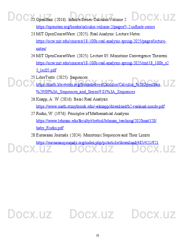 22. OpenStax. (2016). Infinite Series. Calculus Volume 2. 
https://openstax.org/books/calculus-volume-2/pages/5-2-infinite-series
23. MIT OpenCourseWare. (2025). Real Analysis: Lecture Notes. 
https://ocw.mit.edu/courses/18-100b-real-analysis-spring-2025/pages/lecture-
notes/
24. MIT OpenCourseWare. (2025). Lecture 05: Monotone Convergence Theorem. 
https://ocw.mit.edu/courses/18-100b-real-analysis-spring-2025/mit18_100b_s2
5_lec05.pdf
25. LibreTexts. (2025). Sequences. 
https://math.libretexts.org/Bookshelves/Calculus/Calculus_%28OpenStax
%29/09%3A_Sequences_and_Series/9.01%3A_Sequences
26. Knapp, A. W. (2016). Basic Real Analysis. 
https://www.math.stonybrook.edu/~aknapp/download/b2-realanal-inside.pdf
27. Rudin, W. (1976). Principles of Mathematical Analysis. 
https://www.lehman.edu/faculty/rbettiol/lehman_teaching/2020mat320/
baby_Rudin.pdf
28. Euroasian Journals. (2024). Monotonic Sequences and Their Limits. 
https://euroasianjournals.org/index.php/pc/article/download/485/421/921
31 