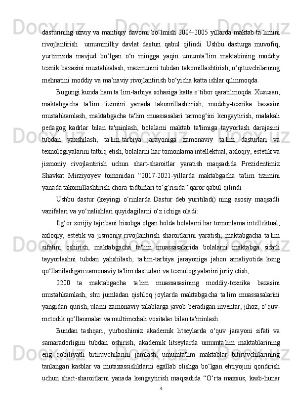dasturining uzviy va mantiqiy davomi bo‘lmish 2004-2005 yillarda maktab ta’limini
rivojlantirish     umummilliy   davlat   dasturi   qabul   qilindi.   Ushbu   dasturga   muvofiq,
yurtimizda   mavjud   bo‘lgan   o‘n   mingga   yaqin   umumta’lim   maktabining   moddiy
texnik bazasini mustahkalash, mazmunini tubdan takomillashtirish, o‘qituvchilarning
mehnatini moddiy va ma’naviy rivojlantirish bo‘yicha katta ishlar qilinmoqda.
Bugungi kunda ham ta`lim-tarbiya sohasiga katta e`tibor qaratilmoqda. Xususan,
maktabgacha   ta'lim   tizimini   yanada   takomillashtirish,   moddiy-texnika   bazasini
mustahkamlash,   maktabgacha   ta'lim   muassasalari   tarmog‘ini   kengaytirish,   malakali
pedagog   kadrlar   bilan   ta'minlash,   bolalarni   maktab   ta'limiga   tayyorlash   darajasini
tubdan   yaxshilash,   ta'lim-tarbiya   jarayoniga   zamonaviy   ta'lim   dasturlari   va
texnologiyalarini tatbiq etish, bolalarni har tomonlama intellektual, axloqiy, estetik va
jismoniy   rivojlantirish   uchun   shart-sharoitlar   yaratish   maqsadida   Prezidentimiz
Shavkat   Mirziyoyev   tomonidan   “2017-2021-yillarda   maktabgacha   ta'lim   tizimini
yanada takomillashtirish chora-tadbirlari to‘g‘risida” qaror qabul qilindi.
Ushbu   dastur   (keyingi   o‘rinlarda   Dastur   deb   yuritiladi)   ning   asosiy   maqsadli
vazifalari va yo‘nalishlari quyidagilarni o‘z ichiga oladi: 
Ilg‘or xorijiy tajribani hisobga olgan holda bolalarni har tomonlama intellektual,
axloqiy,   estetik   va   jismoniy   rivojlantirish   sharoitlarini   yaratish;   maktabgacha   ta'lim
sifatini   oshirish,   maktabgacha   ta'lim   muassasalarida   bolalarni   maktabga   sifatli
tayyorlashni   tubdan   yahshilash,   ta'lim-tarbiya   jarayoniga   jahon   amaliyotida   keng
qo‘llaniladigan zamonaviy ta'lim dasturlari va texnologiyalarini joriy etish;
2200   ta   maktabgacha   ta'lim   muassasasining   moddiy-texnika   bazasini
mustahkamlash,   shu   jumladan   qishloq   joylarda   maktabgacha   ta'lim   muassasalarini
yangidan qurish, ularni zamonaviy talablarga javob beradigan inventar, jihoz, o‘quv-
metodik qo‘llanmalar va multimediali vositalar bilan ta'minlash. 
Bundan   tashqari,   yurboshimiz   akademik   litseylarda   o‘quv   jarayoni   sifati   va
samaradorligini   tubdan   oshirish,   akademik   litseylarda   umumta'lim   maktablarining
eng   qobiliyatli   bitiruvchilarini   jamlash,   umumta'lim   maktablar   bitiruvchilarining
tanlangan   kasblar   va   mutaxassisliklarni   egallab   olishga   bo‘lgan   ehtiyojini   qondirish
uchun   shart-sharoitlarni   yanada   kengaytirish   maqsadida   “O‘rta   maxsus,   kasb-hunar
4 