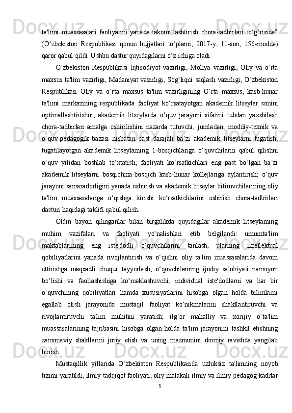 ta'limi   muassasalari   faoliyatini   yanada   takomillashtirish   chora-tadbirlari   to‘g‘risida”
(O‘zbekiston   Respublikasi   qonun   hujjatlari   to‘plami,   2017-y,   11-son,   156-modda)
qaror qabul qildi. Ushbu dastur quyidagilarni o‘z ichiga oladi: 
O‘zbekiston   Respublikasi   Iqtisodiyot   vazirligi,   Moliya   vazirligi,   Oliy   va   o‘rta
maxsus ta'lim vazirligi, Madaniyat vazirligi, Sog‘liqni saqlash vazirligi, O‘zbekiston
Respublikasi   Oliy   va   o‘rta   maxsus   ta'lim   vazirligining   O‘rta   maxsus,   kasb-hunar
ta'limi   markazining   respublikada   faoliyat   ko‘rsatayotgan   akademik   litseylar   sonini
optimallashtirishni,   akademik   litseylarda   o‘quv   jarayoni   sifatini   tubdan   yaxshilash
chora-tadbirlari   amalga   oshirilishini   nazarda   tutuvchi,   jumladan:   moddiy-texnik   va
o‘quv-pedagogik   bazasi   nisbatan   past   darajali   ba’zi   akademik   litseylarni   tugatish,
tugatilayotgan   akademik   litseylarning   1-bosqichlariga   o‘quvchilarni   qabul   qilishni
o‘quv   yilidan   boshlab   to‘xtatish;   faoliyati   ko‘rsatkichlari   eng   past   bo‘lgan   ba’zi
akademik   litseylarni   bosqichma-bosqich   kasb-hunar   kollejlariga   aylantirish;   o‘quv
jarayoni samaradorligini yanada oshirish va akademik litseylar bitiruvchilarining oliy
ta'lim   muassasalariga   o‘qishga   kirishi   ko‘rsatkichlarini   oshirish   chora-tadbirlari
dasturi haqidagi taklifi qabul qilish. 
Oldin   bayon   qilinganlar   bilan   birgalikda   quyidagilar   akademik   litseylarning
muhim   vazifalari   va   faoliyati   yo‘nalishlari   etib   belgilandi:   umumta'lim
maktablarining   eng   iste'dodli   o‘quvchilarini   tanlash,   ularning   intellektual
qobiliyatlarini   yanada   rivojlantirish   va   o‘qishni   oliy   ta'lim   muassasalarida   davom
ettirishga   maqsadli   chuqur   tayyorlash;   o‘quvchilarning   ijodiy   salohiyati   namoyon
bo‘lishi   va   faollashishiga   ko‘maklashuvchi,   individual   iste'dodlarni   va   har   bir
o‘quvchining   qobiliyatlari   hamda   xususiyatlarini   hisobga   olgan   holda   bilimlarni
egallab   olish   jarayonida   mustaqil   faoliyat   ko‘nikmalarini   shakllantiruvchi   va
rivojlantiruvchi   ta'lim   muhitini   yaratish;   ilg‘or   mahalliy   va   xorijiy   o‘ta'lim
muassasalarining   tajribasini   hisobga   olgan   holda   ta'lim   jarayonini   tashkil   etishning
zamonaviy   shakllarini   joriy   etish   va   uning   mazmunini   doimiy   ravishda   yangilab
borish. 
Mustaqillik   yillarida   O‘zbekiston   Respublikasida   uzluksiz   ta'limning   noyob
tizimi yaratildi, ilmiy-tadqiqot faoliyati, oliy malakali ilmiy va ilmiy-pedagog kadrlar
5 