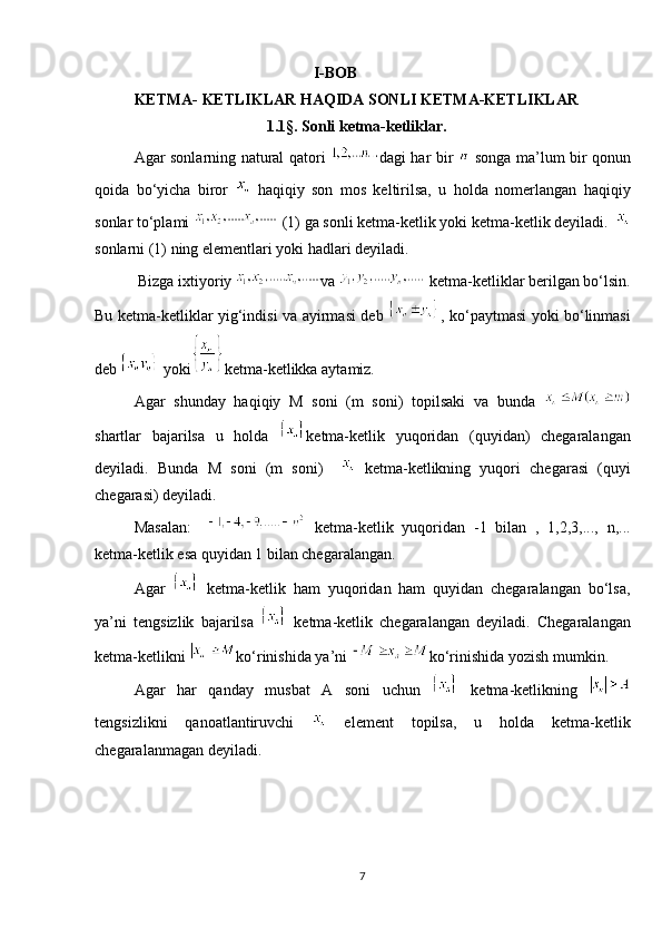                                               I-BOB
KETMA- KETLIKLAR HAQIDA SONLI KETMA-KETLIKLAR
                                    1.1§. Sonli ketma-ketliklar.
Agar sonlarning natural qatori   dagi har bir     songa ma’lum bir qonun
qoida   bo‘yicha   biror     haqiqiy   son   mos   keltirilsa,   u   holda   nomerlangan   haqiqiy
sonlar to‘plami   (1) ga sonli ketma-ketlik yoki ketma-ketlik deyiladi.   
sonlarni (1) ning elementlari yoki hadlari deyiladi.
  Bizga ixtiyoriy  va     ketma-ketliklar berilgan bo‘lsin.
Bu ketma-ketliklar yig‘indisi va ayirmasi deb   , ko‘paytmasi yoki bo‘linmasi
deb   yoki ketma-ketlikka aytamiz. 
Agar   shunday   haqiqiy   M   soni   (m   soni)   topilsaki   va   bunda  
shartlar   bajarilsa   u   holda   ketma-ketlik   yuqoridan   (quyidan)   chegaralangan
deyiladi.   Bunda   M   soni   (m   soni)       ketma-ketlikning   yuqori   chegarasi   (quyi
chegarasi) deyiladi. 
Masalan:       ketma-ketlik   yuqoridan   -1   bilan   ,   1,2,3,...,   n,...
ketma-ketlik esa quyidan 1 bilan chegaralangan. 
     Agar     ketma-ketlik   ham   yuqoridan   ham   quyidan   chegaralangan   bo‘lsa,
ya’ni   tengsizlik   bajarilsa     ketma-ketlik   chegaralangan   deyiladi.   Chegaralangan
ketma-ketlikni  ko‘rinishida ya’ni  ko‘rinishida yozish mumkin. 
     Agar   har   qanday   musbat   A   soni   uchun     ketma-ketlikning  
tengsizlikni   qanoatlantiruvchi     element   topilsa,   u   holda   ketma-ketlik
chegaralanmagan deyiladi.
 
             
7 
