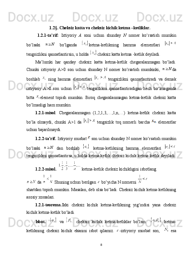            1.2 §.  Cheksiz katta va cheksiz kichik ketma –ketliklar.
1.2.1-ta’rif:   Ixtiyoriy   A   soni   uchun   shunday   N   nomer   ko‘rsatish   mumkin
bo‘lsaki     bo‘lganda   ketma-ketlikning   hamma   elementlari  
tengsizlikni qanoatlantirsin, u holda  cheksiz katta ketma -ketlik deyiladi. 
Ma’lumki   har   qanday   cheksiz   katta   ketma-ketlik   chegaralanmagan   bo‘ladi.
Chunki   ixtiyoriy   A>0   son   uchun   shunday   N   nomer   ko‘rsatish   mumkinki,   da
boshlab     ning   hamma   elementlari     tengsizlikni   qanoatlantiradi   va   demak
ixtiyoriy   A>0   son   uchun     tengsizlikni   qanoatlantiradigan   hech   bo‘lmaganda
bitta   element   topish   mumkin.   Biroq   chegaralanmagan   ketma-ketlik   cheksiz   katta
bo‘lmasligi ham mumkin.
1.2.1-misol .   Chegaralanmagan   (1,2,1,3,…,1,n,…)   ketma-ketlik   cheksiz   katta
bo‘la   olmaydi,   chunki   A>1   da     tengsizlik   toq   nomerli   barcha     elementlar
uchun bajarilmaydi.
1.2.2-ta’rif.  Ixtiyoriy musbat    son uchun shunday N nomer ko‘rsatish mumkin
bo‘lsaki     dan   boshlab     ketma-ketlikning   hamma   elementlari  
tengsizlikni qanoatlantirsa, u holda ketma-ketlik cheksiz kichik ketma-ketlik deyiladi.
1.2.2-misol.     ketma-ketlik cheksiz kichikligini isbotlang.
  da   Shuning uchun berilgan   bo‘yicha N nomerni 
shartdan topish mumkin. Masalan, deb olsa bo‘ladi. Cheksiz kichik ketma-ketlikning
asosiy xossalari. 
1.2.1-teorema. Ikki   cheksiz   kichik   ketma-ketlikning   yig‘indisi   yana   cheksiz
kichik ketma-ketlik bo‘ladi. 
Isbot.       va     cheksiz   kichik   ketma-ketliklar   bo‘lsin.       ketma-
ketlikning   cheksiz   kichik   ekanini   isbot   qilamiz.   -ixtiyoriy   musbat   son,       esa
8n N	
n N	
n N 