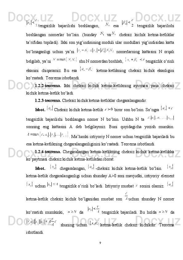 tengsizlik   bajarilishi   boshlangan,       esa     tengsizlik   bajarilishi
boshlangan   nomerlar   bo‘lsin.   (bunday     va   cheksiz   kichik   ketma-ketliklar
ta’rifidan topiladi). Ikki son yig‘indisining moduli ular modullari yig‘indisidan katta
bo‘lmaganligi   uchun   ya’ni     nomerlarning   kattasini   N   orqali
belgilab, ya’ni   shu N nomerdan boshlab,      tengsizlik o‘rinli
ekanini   chiqaramiz.   Bu   esa     ketma-ketlikning   cheksiz   kichik   ekanligini
ko‘rsatadi. Teorema isbotlandi. 
1.2.2-teorema.   Ikki   cheksiz   kichik   ketma-ketlikning   ayirmasi   yana   cheksiz
kichik ketma-ketlik bo‘ladi.
1.2.3-teorema.  Cheksiz kichik ketma-ketliklar chegaralangandir. 
I sbot.   Cheksiz kichik ketma-ketlik   biror son bo‘lsin. So‘ngra 
tengsizlik   bajarilishi   boshlangan   nomer   N   bo‘lsin.   Ushbu   N   ta  
sonning   eng   kattasini   A   deb   belgilaymiz.   Buni   quyidagicha   yozish   mumkin.
.  Ma’lumki ixtiyoriy N nomer uchun tengsizlik bajariladi bu
esa ketma-ketlikning chegaralanganliginini ko‘rsatadi. Teorema isbotlandi. 
1.2.4-teorema.   Chegaralangan   ketma-ketlikning   cheksiz   kichik   ketma-ketlikka
ko‘paytmasi cheksiz kichik ketma-ketlikdan iborat. 
Isbot.       chegaralangan,   -cheksiz   kichik   ketma-ketlik   bo‘lsin.    
ketma-ketlik chegaralanganligi uchun shunday A>0 soni mavjudki, ixtiyoriy  element
  uchun     tengsizlik o‘rinli bo‘ladi. Ixtiyoriy musbat     sonini olamiz.    
ketma-ketlik   cheksiz   kichik   bo‘lganidan   musbat   son   uchun   shunday   N   nomer
ko‘rsatish   mumkinki,       da       tengsizlik   bajariladi.   Bu   holda     da
  shuning   uchun   ketma-ketlik   cheksiz   kichikdir.   Teorema
isbotlandi. 
9 