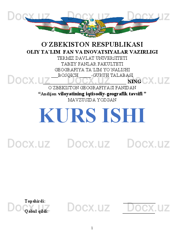 O`ZBEKISTON RESPUBLIKASI
OLIY TA`LIM  FAN VA INOVATSIYALAR VAZIRLIGI
TERMIZ DAVLAT UNIVERSITETI
TABIIY FANLAR FAKULTETI
GEOGRAFIYA TA`LIM YO`NALISHI
___BOSQICH _____-GURUH TALABASI
________________________________ NING
O`ZBEKISTON GEOGRAFIYASI FANIDAN
“ Andijon  viloyatining iqtisodiy-geografik tavsifi ”
MAVZUSIDA YOZGAN
KURS ISHI
Topshirdi:                                                                   ______________
Qabul qildi:                                                                ______________
1 